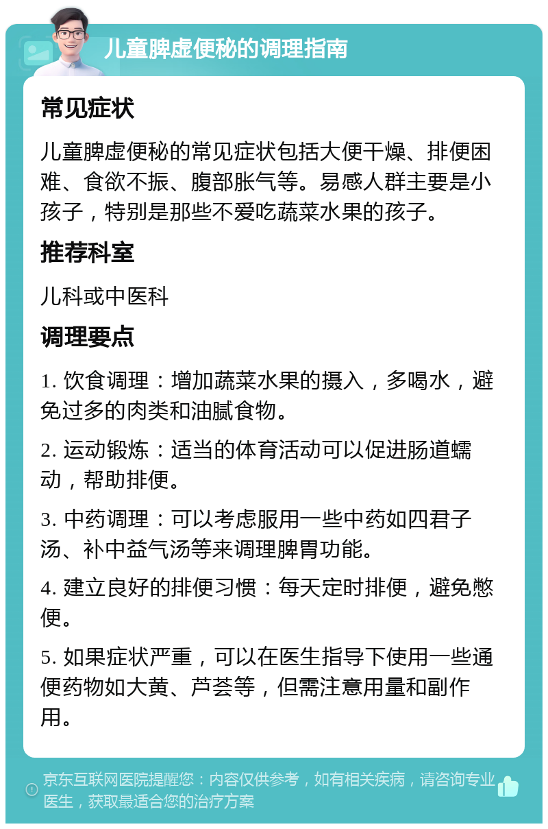 儿童脾虚便秘的调理指南 常见症状 儿童脾虚便秘的常见症状包括大便干燥、排便困难、食欲不振、腹部胀气等。易感人群主要是小孩子，特别是那些不爱吃蔬菜水果的孩子。 推荐科室 儿科或中医科 调理要点 1. 饮食调理：增加蔬菜水果的摄入，多喝水，避免过多的肉类和油腻食物。 2. 运动锻炼：适当的体育活动可以促进肠道蠕动，帮助排便。 3. 中药调理：可以考虑服用一些中药如四君子汤、补中益气汤等来调理脾胃功能。 4. 建立良好的排便习惯：每天定时排便，避免憋便。 5. 如果症状严重，可以在医生指导下使用一些通便药物如大黄、芦荟等，但需注意用量和副作用。