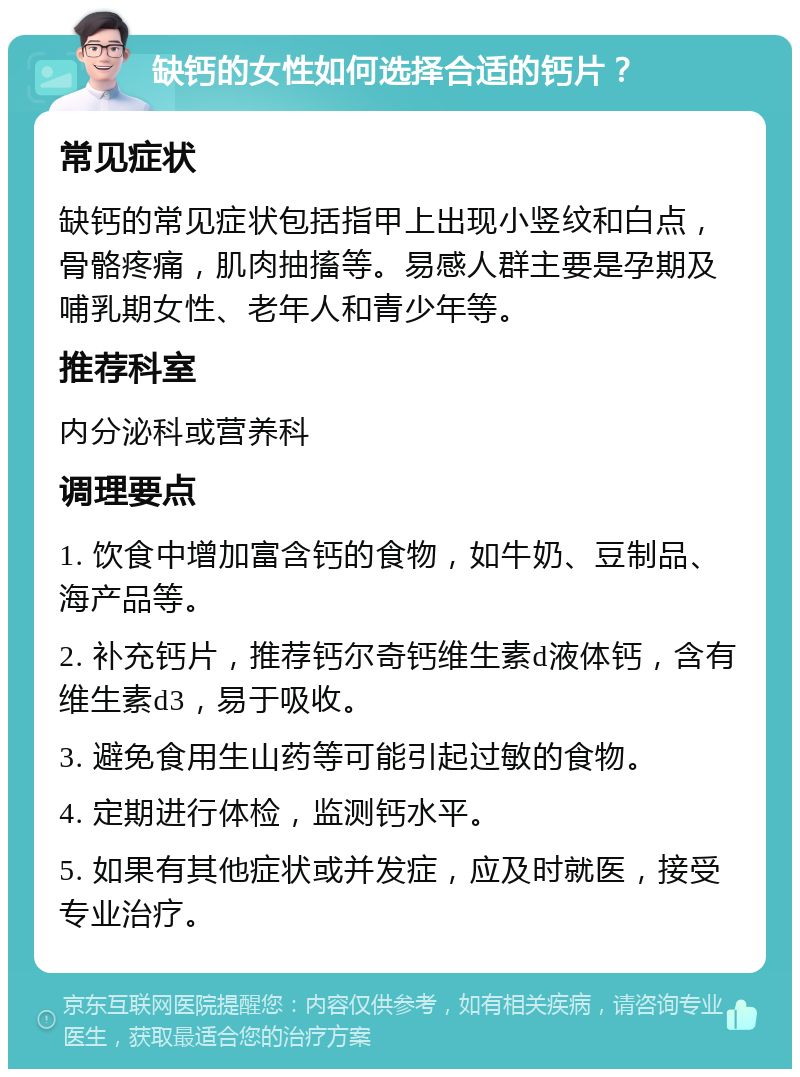 缺钙的女性如何选择合适的钙片？ 常见症状 缺钙的常见症状包括指甲上出现小竖纹和白点，骨骼疼痛，肌肉抽搐等。易感人群主要是孕期及哺乳期女性、老年人和青少年等。 推荐科室 内分泌科或营养科 调理要点 1. 饮食中增加富含钙的食物，如牛奶、豆制品、海产品等。 2. 补充钙片，推荐钙尔奇钙维生素d液体钙，含有维生素d3，易于吸收。 3. 避免食用生山药等可能引起过敏的食物。 4. 定期进行体检，监测钙水平。 5. 如果有其他症状或并发症，应及时就医，接受专业治疗。