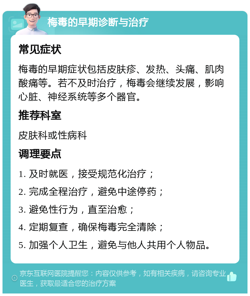 梅毒的早期诊断与治疗 常见症状 梅毒的早期症状包括皮肤疹、发热、头痛、肌肉酸痛等。若不及时治疗，梅毒会继续发展，影响心脏、神经系统等多个器官。 推荐科室 皮肤科或性病科 调理要点 1. 及时就医，接受规范化治疗； 2. 完成全程治疗，避免中途停药； 3. 避免性行为，直至治愈； 4. 定期复查，确保梅毒完全清除； 5. 加强个人卫生，避免与他人共用个人物品。