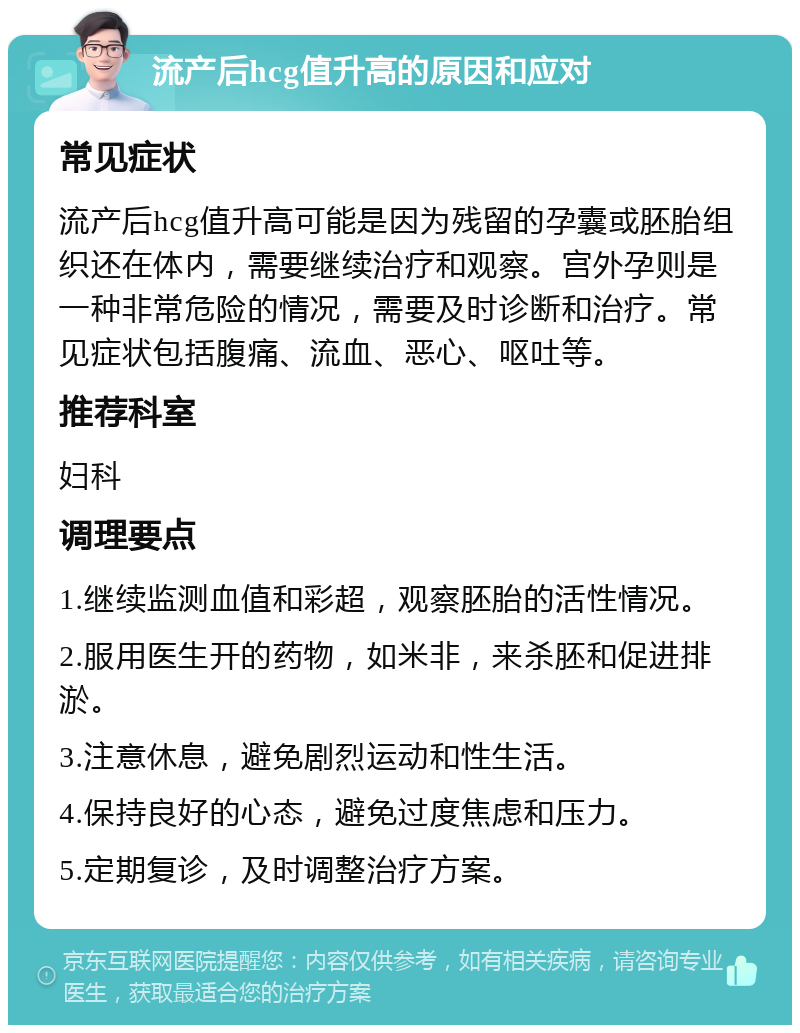 流产后hcg值升高的原因和应对 常见症状 流产后hcg值升高可能是因为残留的孕囊或胚胎组织还在体内，需要继续治疗和观察。宫外孕则是一种非常危险的情况，需要及时诊断和治疗。常见症状包括腹痛、流血、恶心、呕吐等。 推荐科室 妇科 调理要点 1.继续监测血值和彩超，观察胚胎的活性情况。 2.服用医生开的药物，如米非，来杀胚和促进排淤。 3.注意休息，避免剧烈运动和性生活。 4.保持良好的心态，避免过度焦虑和压力。 5.定期复诊，及时调整治疗方案。