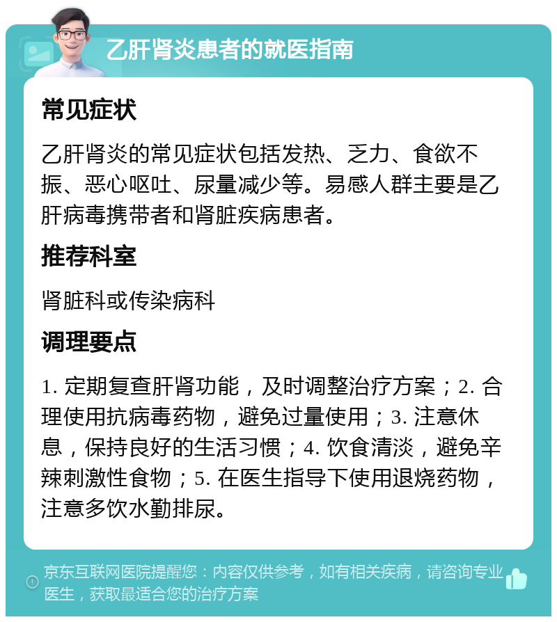 乙肝肾炎患者的就医指南 常见症状 乙肝肾炎的常见症状包括发热、乏力、食欲不振、恶心呕吐、尿量减少等。易感人群主要是乙肝病毒携带者和肾脏疾病患者。 推荐科室 肾脏科或传染病科 调理要点 1. 定期复查肝肾功能，及时调整治疗方案；2. 合理使用抗病毒药物，避免过量使用；3. 注意休息，保持良好的生活习惯；4. 饮食清淡，避免辛辣刺激性食物；5. 在医生指导下使用退烧药物，注意多饮水勤排尿。