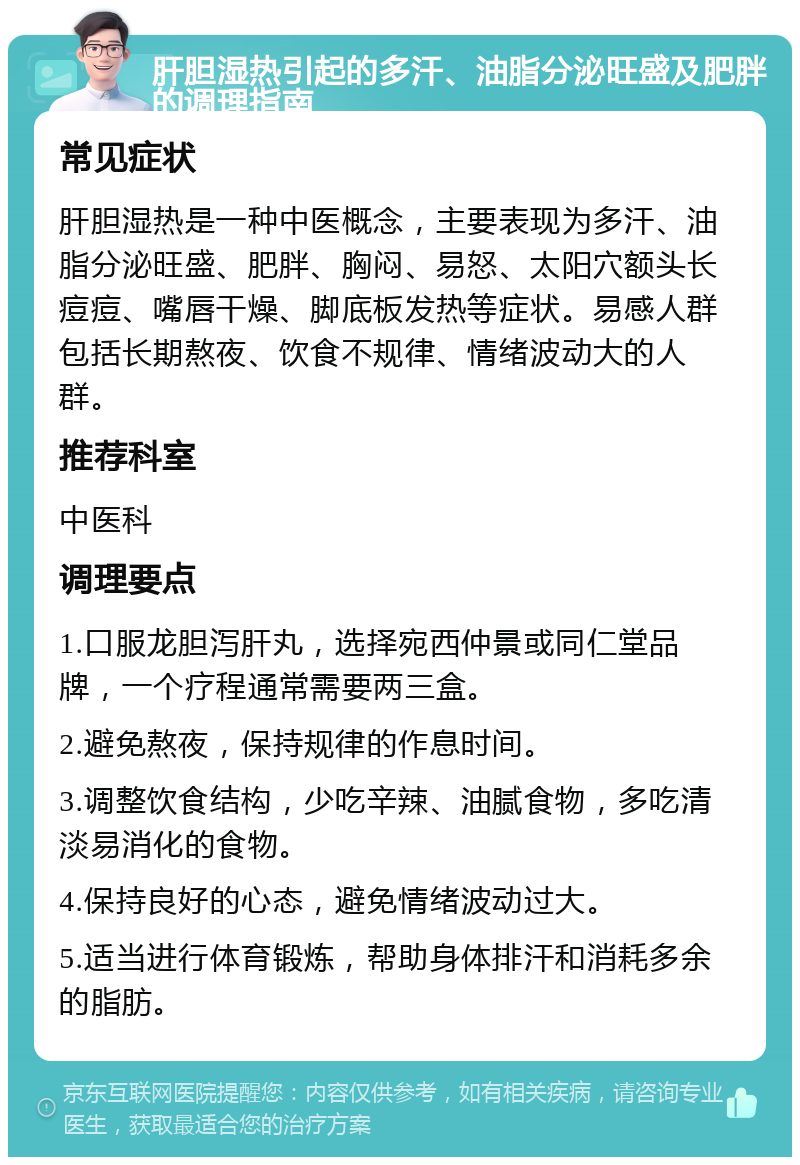 肝胆湿热引起的多汗、油脂分泌旺盛及肥胖的调理指南 常见症状 肝胆湿热是一种中医概念，主要表现为多汗、油脂分泌旺盛、肥胖、胸闷、易怒、太阳穴额头长痘痘、嘴唇干燥、脚底板发热等症状。易感人群包括长期熬夜、饮食不规律、情绪波动大的人群。 推荐科室 中医科 调理要点 1.口服龙胆泻肝丸，选择宛西仲景或同仁堂品牌，一个疗程通常需要两三盒。 2.避免熬夜，保持规律的作息时间。 3.调整饮食结构，少吃辛辣、油腻食物，多吃清淡易消化的食物。 4.保持良好的心态，避免情绪波动过大。 5.适当进行体育锻炼，帮助身体排汗和消耗多余的脂肪。