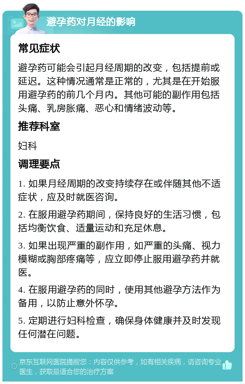 避孕药对月经的影响 常见症状 避孕药可能会引起月经周期的改变，包括提前或延迟。这种情况通常是正常的，尤其是在开始服用避孕药的前几个月内。其他可能的副作用包括头痛、乳房胀痛、恶心和情绪波动等。 推荐科室 妇科 调理要点 1. 如果月经周期的改变持续存在或伴随其他不适症状，应及时就医咨询。 2. 在服用避孕药期间，保持良好的生活习惯，包括均衡饮食、适量运动和充足休息。 3. 如果出现严重的副作用，如严重的头痛、视力模糊或胸部疼痛等，应立即停止服用避孕药并就医。 4. 在服用避孕药的同时，使用其他避孕方法作为备用，以防止意外怀孕。 5. 定期进行妇科检查，确保身体健康并及时发现任何潜在问题。