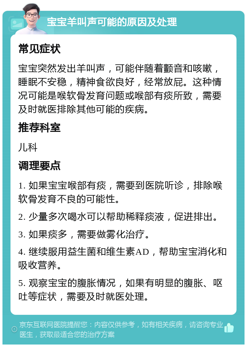 宝宝羊叫声可能的原因及处理 常见症状 宝宝突然发出羊叫声，可能伴随着颤音和咳嗽，睡眠不安稳，精神食欲良好，经常放屁。这种情况可能是喉软骨发育问题或喉部有痰所致，需要及时就医排除其他可能的疾病。 推荐科室 儿科 调理要点 1. 如果宝宝喉部有痰，需要到医院听诊，排除喉软骨发育不良的可能性。 2. 少量多次喝水可以帮助稀释痰液，促进排出。 3. 如果痰多，需要做雾化治疗。 4. 继续服用益生菌和维生素AD，帮助宝宝消化和吸收营养。 5. 观察宝宝的腹胀情况，如果有明显的腹胀、呕吐等症状，需要及时就医处理。