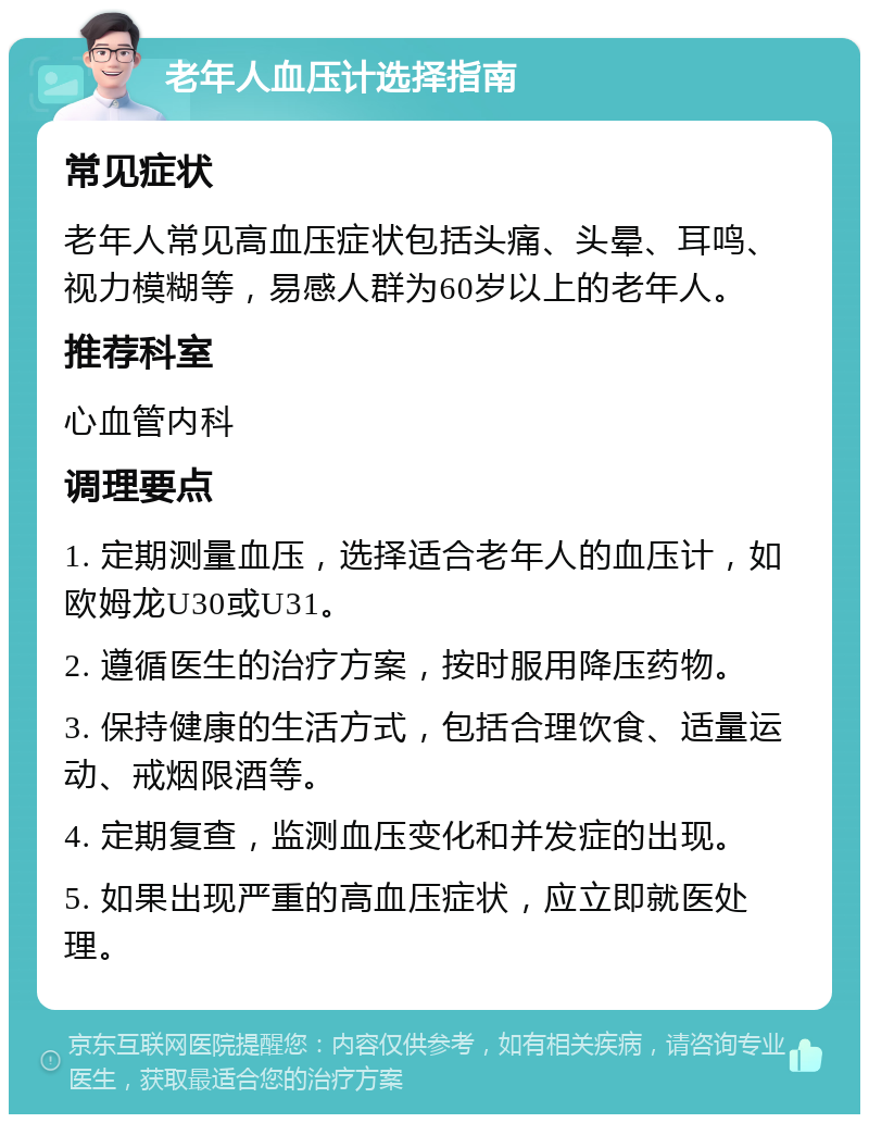 老年人血压计选择指南 常见症状 老年人常见高血压症状包括头痛、头晕、耳鸣、视力模糊等，易感人群为60岁以上的老年人。 推荐科室 心血管内科 调理要点 1. 定期测量血压，选择适合老年人的血压计，如欧姆龙U30或U31。 2. 遵循医生的治疗方案，按时服用降压药物。 3. 保持健康的生活方式，包括合理饮食、适量运动、戒烟限酒等。 4. 定期复查，监测血压变化和并发症的出现。 5. 如果出现严重的高血压症状，应立即就医处理。