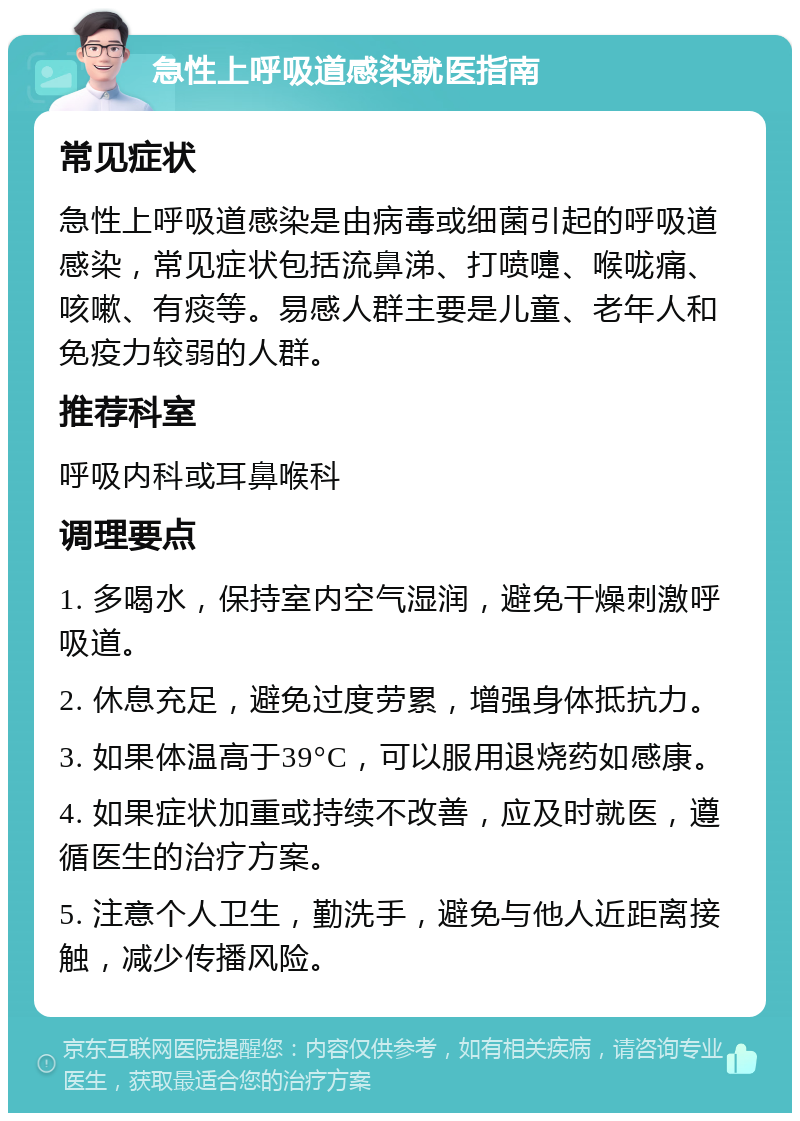 急性上呼吸道感染就医指南 常见症状 急性上呼吸道感染是由病毒或细菌引起的呼吸道感染，常见症状包括流鼻涕、打喷嚏、喉咙痛、咳嗽、有痰等。易感人群主要是儿童、老年人和免疫力较弱的人群。 推荐科室 呼吸内科或耳鼻喉科 调理要点 1. 多喝水，保持室内空气湿润，避免干燥刺激呼吸道。 2. 休息充足，避免过度劳累，增强身体抵抗力。 3. 如果体温高于39°C，可以服用退烧药如感康。 4. 如果症状加重或持续不改善，应及时就医，遵循医生的治疗方案。 5. 注意个人卫生，勤洗手，避免与他人近距离接触，减少传播风险。