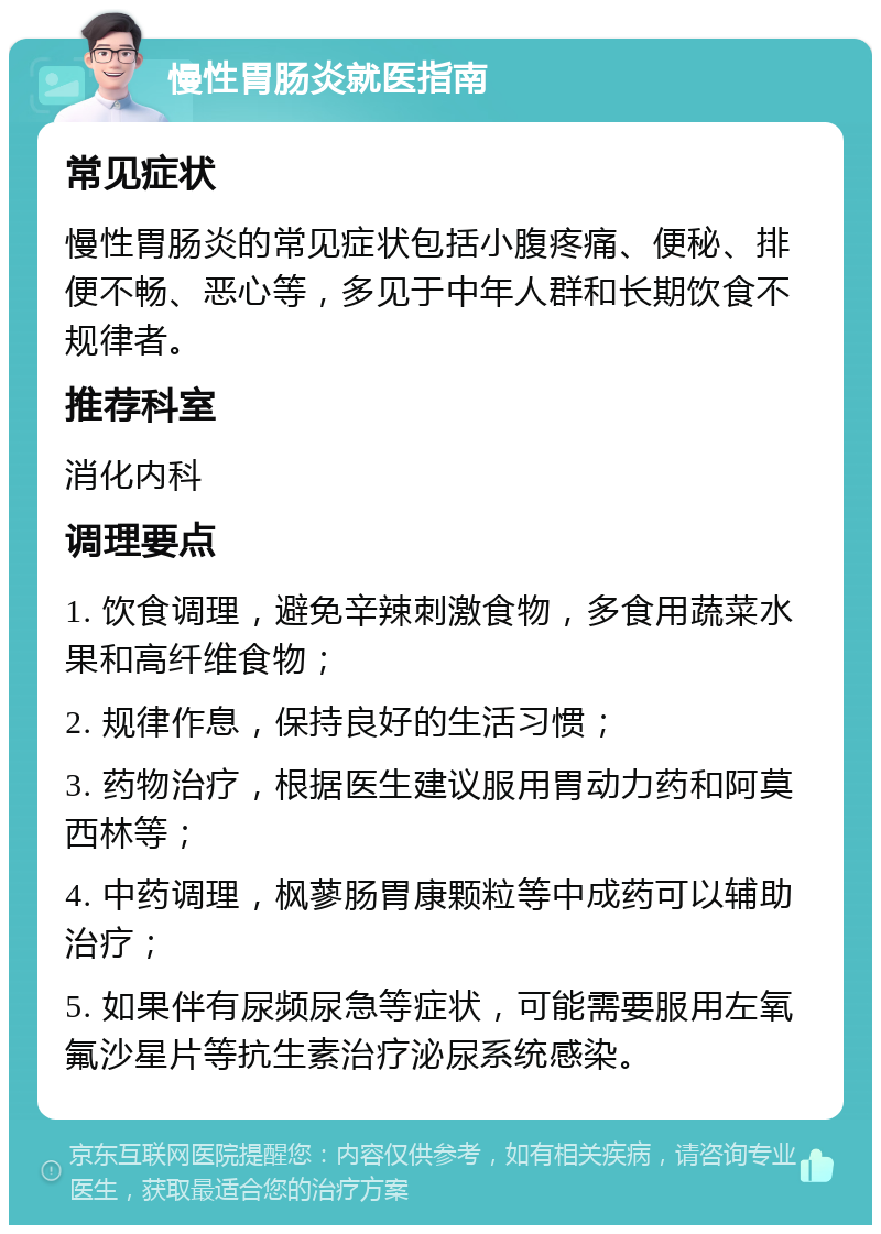 慢性胃肠炎就医指南 常见症状 慢性胃肠炎的常见症状包括小腹疼痛、便秘、排便不畅、恶心等，多见于中年人群和长期饮食不规律者。 推荐科室 消化内科 调理要点 1. 饮食调理，避免辛辣刺激食物，多食用蔬菜水果和高纤维食物； 2. 规律作息，保持良好的生活习惯； 3. 药物治疗，根据医生建议服用胃动力药和阿莫西林等； 4. 中药调理，枫蓼肠胃康颗粒等中成药可以辅助治疗； 5. 如果伴有尿频尿急等症状，可能需要服用左氧氟沙星片等抗生素治疗泌尿系统感染。