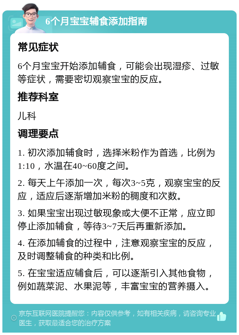 6个月宝宝辅食添加指南 常见症状 6个月宝宝开始添加辅食，可能会出现湿疹、过敏等症状，需要密切观察宝宝的反应。 推荐科室 儿科 调理要点 1. 初次添加辅食时，选择米粉作为首选，比例为1:10，水温在40~60度之间。 2. 每天上午添加一次，每次3~5克，观察宝宝的反应，适应后逐渐增加米粉的稠度和次数。 3. 如果宝宝出现过敏现象或大便不正常，应立即停止添加辅食，等待3~7天后再重新添加。 4. 在添加辅食的过程中，注意观察宝宝的反应，及时调整辅食的种类和比例。 5. 在宝宝适应辅食后，可以逐渐引入其他食物，例如蔬菜泥、水果泥等，丰富宝宝的营养摄入。