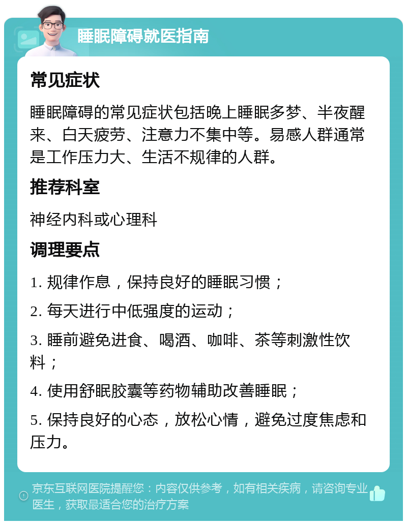 睡眠障碍就医指南 常见症状 睡眠障碍的常见症状包括晚上睡眠多梦、半夜醒来、白天疲劳、注意力不集中等。易感人群通常是工作压力大、生活不规律的人群。 推荐科室 神经内科或心理科 调理要点 1. 规律作息，保持良好的睡眠习惯； 2. 每天进行中低强度的运动； 3. 睡前避免进食、喝酒、咖啡、茶等刺激性饮料； 4. 使用舒眠胶囊等药物辅助改善睡眠； 5. 保持良好的心态，放松心情，避免过度焦虑和压力。