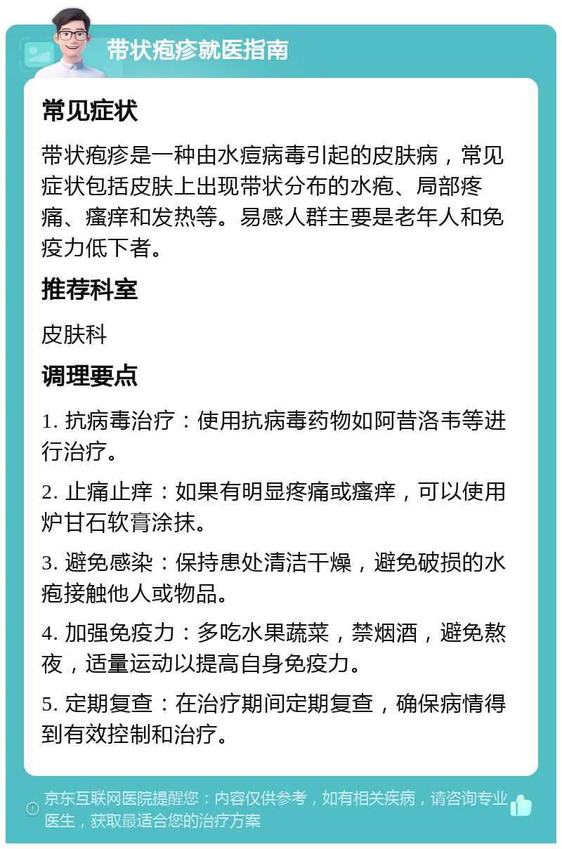 带状疱疹就医指南 常见症状 带状疱疹是一种由水痘病毒引起的皮肤病，常见症状包括皮肤上出现带状分布的水疱、局部疼痛、瘙痒和发热等。易感人群主要是老年人和免疫力低下者。 推荐科室 皮肤科 调理要点 1. 抗病毒治疗：使用抗病毒药物如阿昔洛韦等进行治疗。 2. 止痛止痒：如果有明显疼痛或瘙痒，可以使用炉甘石软膏涂抹。 3. 避免感染：保持患处清洁干燥，避免破损的水疱接触他人或物品。 4. 加强免疫力：多吃水果蔬菜，禁烟酒，避免熬夜，适量运动以提高自身免疫力。 5. 定期复查：在治疗期间定期复查，确保病情得到有效控制和治疗。