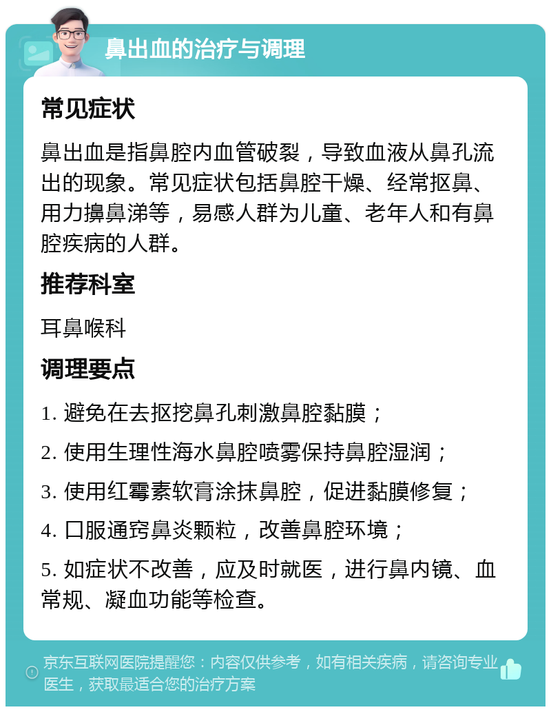 鼻出血的治疗与调理 常见症状 鼻出血是指鼻腔内血管破裂，导致血液从鼻孔流出的现象。常见症状包括鼻腔干燥、经常抠鼻、用力擤鼻涕等，易感人群为儿童、老年人和有鼻腔疾病的人群。 推荐科室 耳鼻喉科 调理要点 1. 避免在去抠挖鼻孔刺激鼻腔黏膜； 2. 使用生理性海水鼻腔喷雾保持鼻腔湿润； 3. 使用红霉素软膏涂抹鼻腔，促进黏膜修复； 4. 口服通窍鼻炎颗粒，改善鼻腔环境； 5. 如症状不改善，应及时就医，进行鼻内镜、血常规、凝血功能等检查。