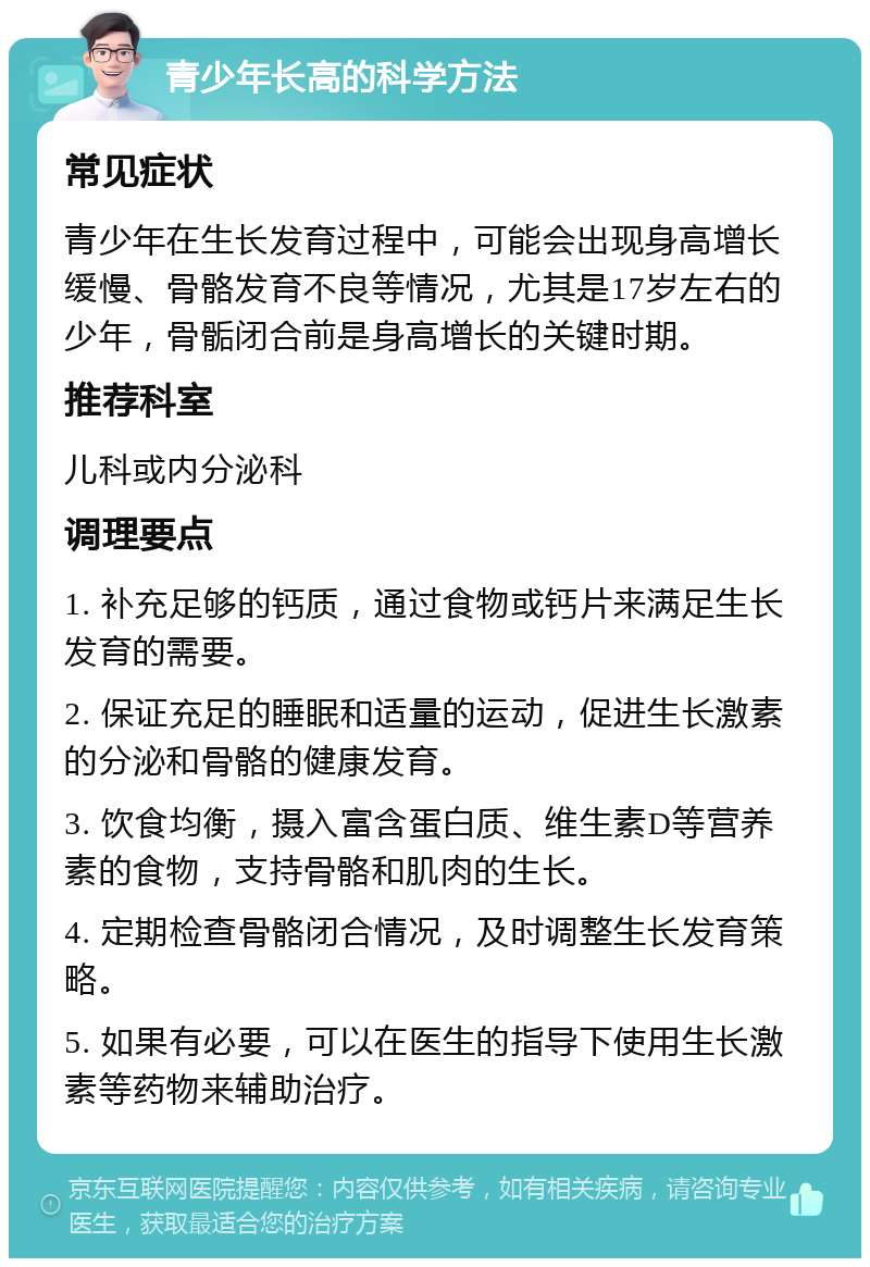 青少年长高的科学方法 常见症状 青少年在生长发育过程中，可能会出现身高增长缓慢、骨骼发育不良等情况，尤其是17岁左右的少年，骨骺闭合前是身高增长的关键时期。 推荐科室 儿科或内分泌科 调理要点 1. 补充足够的钙质，通过食物或钙片来满足生长发育的需要。 2. 保证充足的睡眠和适量的运动，促进生长激素的分泌和骨骼的健康发育。 3. 饮食均衡，摄入富含蛋白质、维生素D等营养素的食物，支持骨骼和肌肉的生长。 4. 定期检查骨骼闭合情况，及时调整生长发育策略。 5. 如果有必要，可以在医生的指导下使用生长激素等药物来辅助治疗。