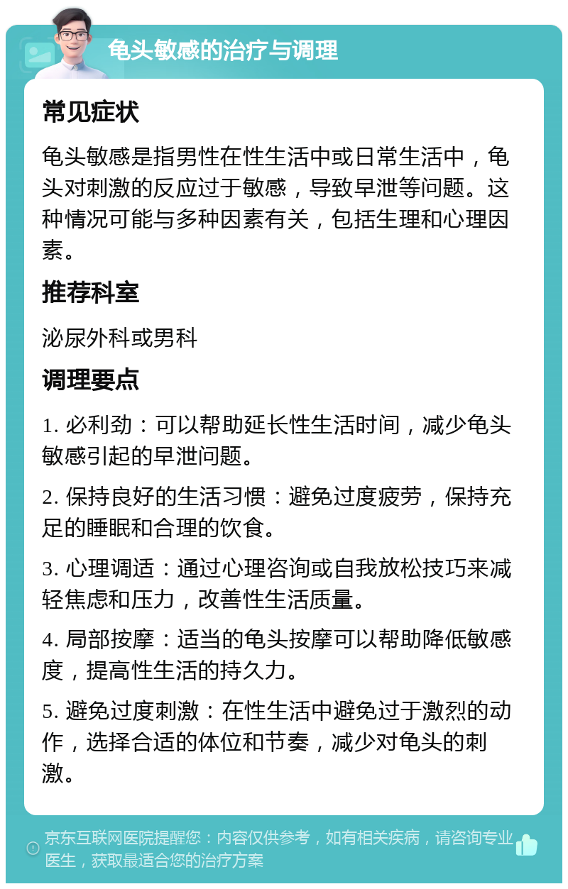 龟头敏感的治疗与调理 常见症状 龟头敏感是指男性在性生活中或日常生活中，龟头对刺激的反应过于敏感，导致早泄等问题。这种情况可能与多种因素有关，包括生理和心理因素。 推荐科室 泌尿外科或男科 调理要点 1. 必利劲：可以帮助延长性生活时间，减少龟头敏感引起的早泄问题。 2. 保持良好的生活习惯：避免过度疲劳，保持充足的睡眠和合理的饮食。 3. 心理调适：通过心理咨询或自我放松技巧来减轻焦虑和压力，改善性生活质量。 4. 局部按摩：适当的龟头按摩可以帮助降低敏感度，提高性生活的持久力。 5. 避免过度刺激：在性生活中避免过于激烈的动作，选择合适的体位和节奏，减少对龟头的刺激。