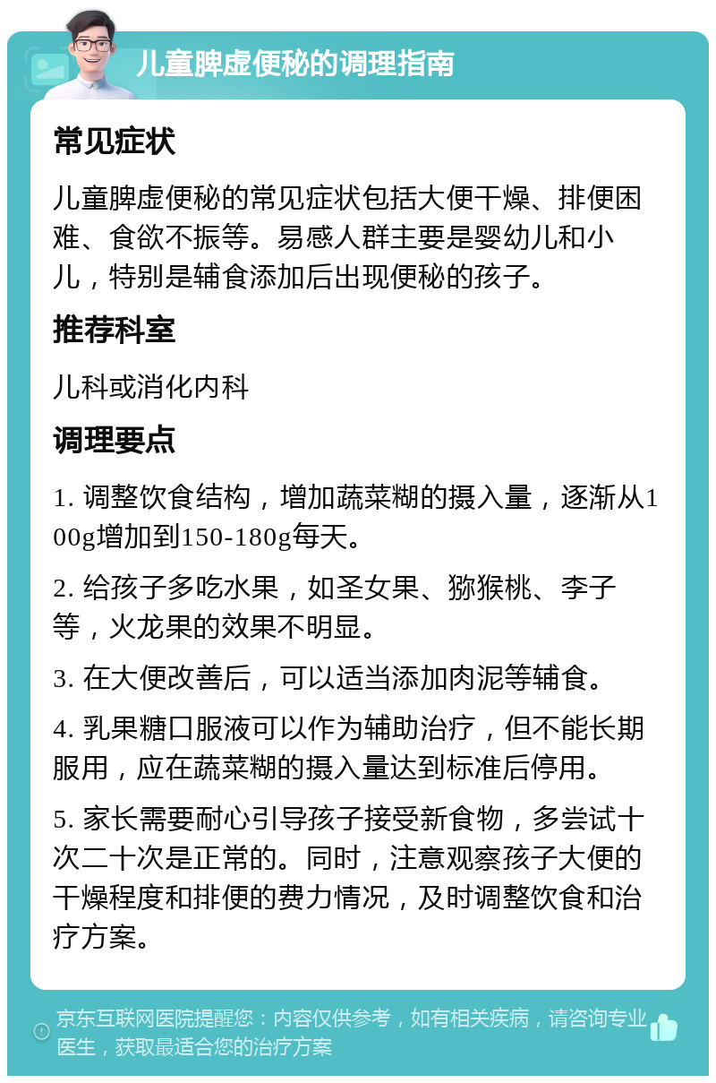 儿童脾虚便秘的调理指南 常见症状 儿童脾虚便秘的常见症状包括大便干燥、排便困难、食欲不振等。易感人群主要是婴幼儿和小儿，特别是辅食添加后出现便秘的孩子。 推荐科室 儿科或消化内科 调理要点 1. 调整饮食结构，增加蔬菜糊的摄入量，逐渐从100g增加到150-180g每天。 2. 给孩子多吃水果，如圣女果、猕猴桃、李子等，火龙果的效果不明显。 3. 在大便改善后，可以适当添加肉泥等辅食。 4. 乳果糖口服液可以作为辅助治疗，但不能长期服用，应在蔬菜糊的摄入量达到标准后停用。 5. 家长需要耐心引导孩子接受新食物，多尝试十次二十次是正常的。同时，注意观察孩子大便的干燥程度和排便的费力情况，及时调整饮食和治疗方案。