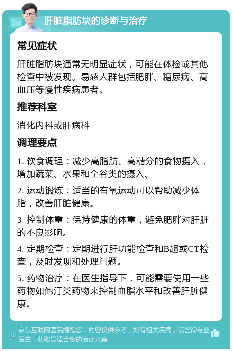 肝脏脂肪块的诊断与治疗 常见症状 肝脏脂肪块通常无明显症状，可能在体检或其他检查中被发现。易感人群包括肥胖、糖尿病、高血压等慢性疾病患者。 推荐科室 消化内科或肝病科 调理要点 1. 饮食调理：减少高脂肪、高糖分的食物摄入，增加蔬菜、水果和全谷类的摄入。 2. 运动锻炼：适当的有氧运动可以帮助减少体脂，改善肝脏健康。 3. 控制体重：保持健康的体重，避免肥胖对肝脏的不良影响。 4. 定期检查：定期进行肝功能检查和B超或CT检查，及时发现和处理问题。 5. 药物治疗：在医生指导下，可能需要使用一些药物如他汀类药物来控制血脂水平和改善肝脏健康。