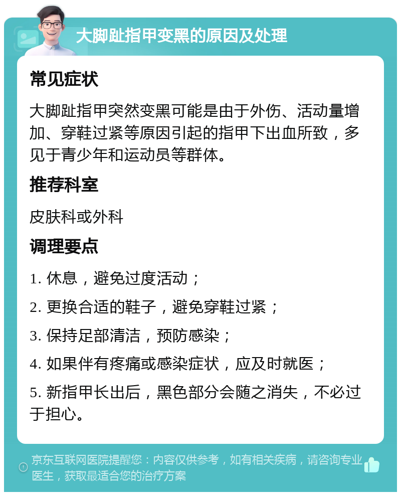 大脚趾指甲变黑的原因及处理 常见症状 大脚趾指甲突然变黑可能是由于外伤、活动量增加、穿鞋过紧等原因引起的指甲下出血所致，多见于青少年和运动员等群体。 推荐科室 皮肤科或外科 调理要点 1. 休息，避免过度活动； 2. 更换合适的鞋子，避免穿鞋过紧； 3. 保持足部清洁，预防感染； 4. 如果伴有疼痛或感染症状，应及时就医； 5. 新指甲长出后，黑色部分会随之消失，不必过于担心。