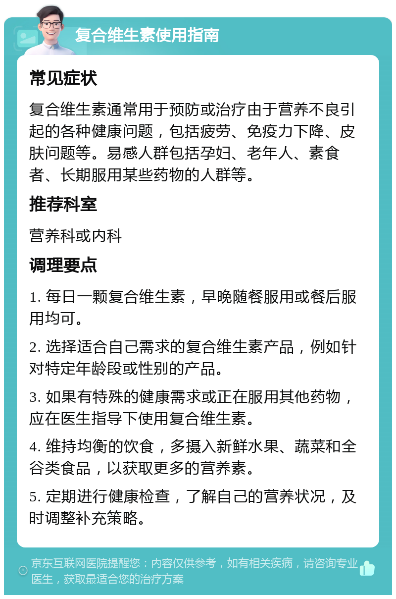 复合维生素使用指南 常见症状 复合维生素通常用于预防或治疗由于营养不良引起的各种健康问题，包括疲劳、免疫力下降、皮肤问题等。易感人群包括孕妇、老年人、素食者、长期服用某些药物的人群等。 推荐科室 营养科或内科 调理要点 1. 每日一颗复合维生素，早晚随餐服用或餐后服用均可。 2. 选择适合自己需求的复合维生素产品，例如针对特定年龄段或性别的产品。 3. 如果有特殊的健康需求或正在服用其他药物，应在医生指导下使用复合维生素。 4. 维持均衡的饮食，多摄入新鲜水果、蔬菜和全谷类食品，以获取更多的营养素。 5. 定期进行健康检查，了解自己的营养状况，及时调整补充策略。