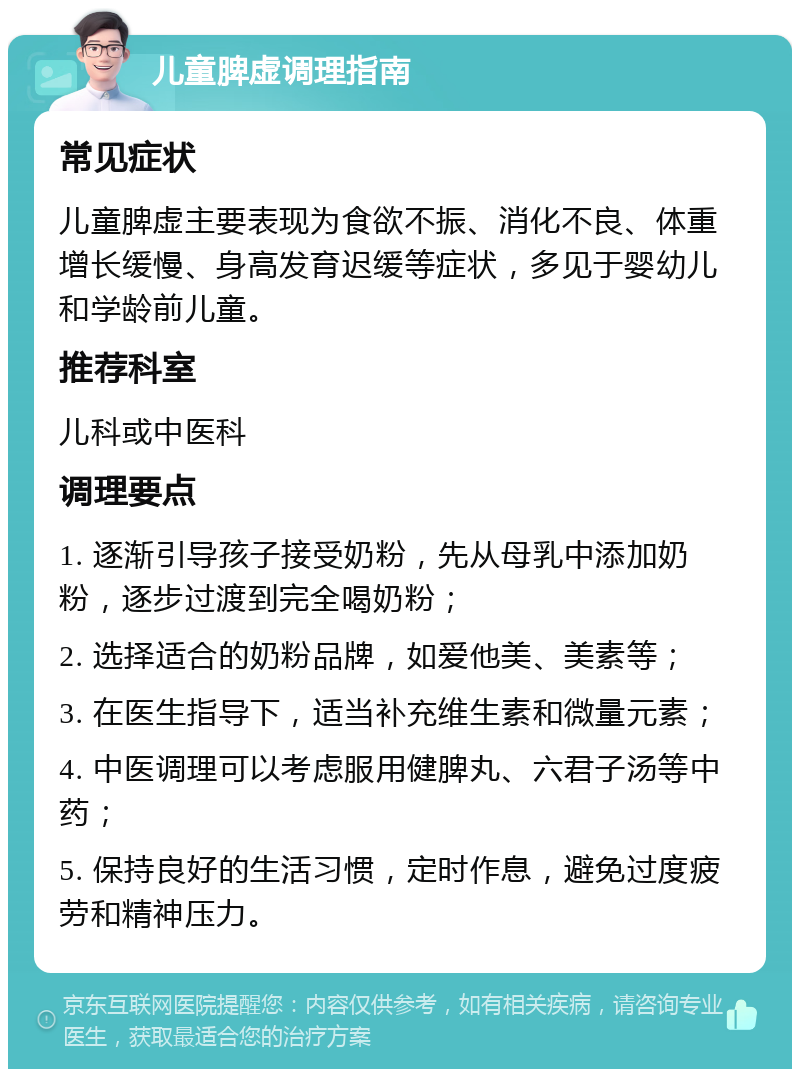 儿童脾虚调理指南 常见症状 儿童脾虚主要表现为食欲不振、消化不良、体重增长缓慢、身高发育迟缓等症状，多见于婴幼儿和学龄前儿童。 推荐科室 儿科或中医科 调理要点 1. 逐渐引导孩子接受奶粉，先从母乳中添加奶粉，逐步过渡到完全喝奶粉； 2. 选择适合的奶粉品牌，如爱他美、美素等； 3. 在医生指导下，适当补充维生素和微量元素； 4. 中医调理可以考虑服用健脾丸、六君子汤等中药； 5. 保持良好的生活习惯，定时作息，避免过度疲劳和精神压力。