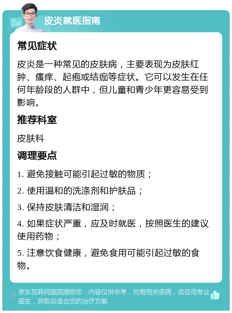 皮炎就医指南 常见症状 皮炎是一种常见的皮肤病，主要表现为皮肤红肿、瘙痒、起疱或结痂等症状。它可以发生在任何年龄段的人群中，但儿童和青少年更容易受到影响。 推荐科室 皮肤科 调理要点 1. 避免接触可能引起过敏的物质； 2. 使用温和的洗涤剂和护肤品； 3. 保持皮肤清洁和湿润； 4. 如果症状严重，应及时就医，按照医生的建议使用药物； 5. 注意饮食健康，避免食用可能引起过敏的食物。