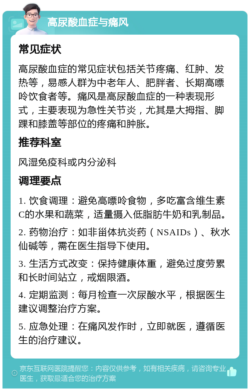 高尿酸血症与痛风 常见症状 高尿酸血症的常见症状包括关节疼痛、红肿、发热等，易感人群为中老年人、肥胖者、长期高嘌呤饮食者等。痛风是高尿酸血症的一种表现形式，主要表现为急性关节炎，尤其是大拇指、脚踝和膝盖等部位的疼痛和肿胀。 推荐科室 风湿免疫科或内分泌科 调理要点 1. 饮食调理：避免高嘌呤食物，多吃富含维生素C的水果和蔬菜，适量摄入低脂肪牛奶和乳制品。 2. 药物治疗：如非甾体抗炎药（NSAIDs）、秋水仙碱等，需在医生指导下使用。 3. 生活方式改变：保持健康体重，避免过度劳累和长时间站立，戒烟限酒。 4. 定期监测：每月检查一次尿酸水平，根据医生建议调整治疗方案。 5. 应急处理：在痛风发作时，立即就医，遵循医生的治疗建议。