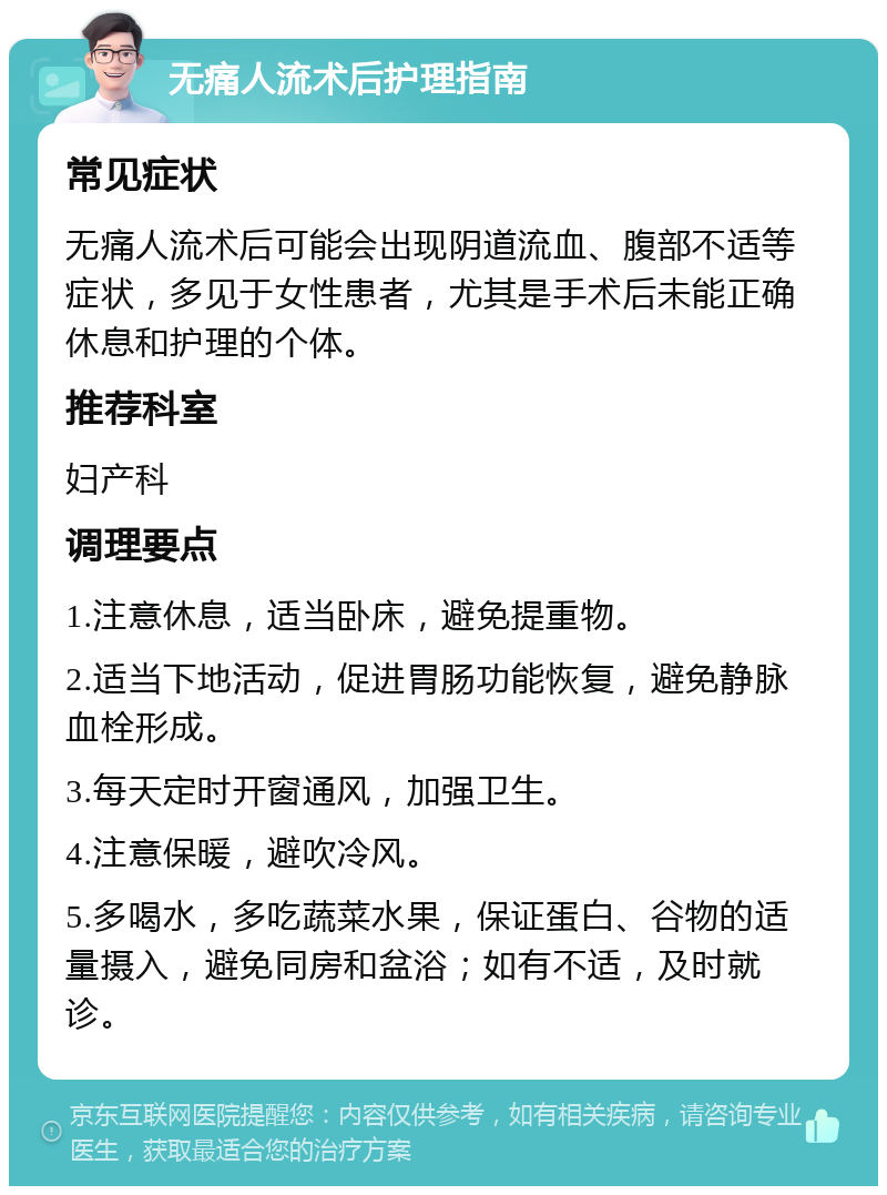 无痛人流术后护理指南 常见症状 无痛人流术后可能会出现阴道流血、腹部不适等症状，多见于女性患者，尤其是手术后未能正确休息和护理的个体。 推荐科室 妇产科 调理要点 1.注意休息，适当卧床，避免提重物。 2.适当下地活动，促进胃肠功能恢复，避免静脉血栓形成。 3.每天定时开窗通风，加强卫生。 4.注意保暖，避吹冷风。 5.多喝水，多吃蔬菜水果，保证蛋白、谷物的适量摄入，避免同房和盆浴；如有不适，及时就诊。