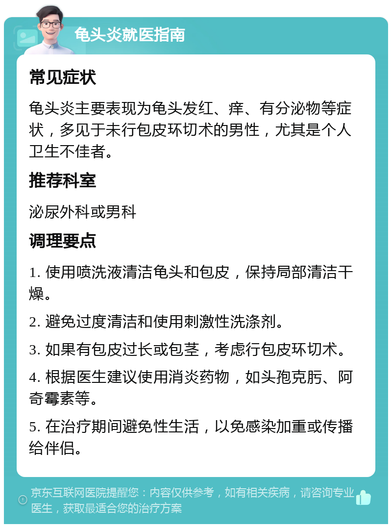 龟头炎就医指南 常见症状 龟头炎主要表现为龟头发红、痒、有分泌物等症状，多见于未行包皮环切术的男性，尤其是个人卫生不佳者。 推荐科室 泌尿外科或男科 调理要点 1. 使用喷洗液清洁龟头和包皮，保持局部清洁干燥。 2. 避免过度清洁和使用刺激性洗涤剂。 3. 如果有包皮过长或包茎，考虑行包皮环切术。 4. 根据医生建议使用消炎药物，如头孢克肟、阿奇霉素等。 5. 在治疗期间避免性生活，以免感染加重或传播给伴侣。