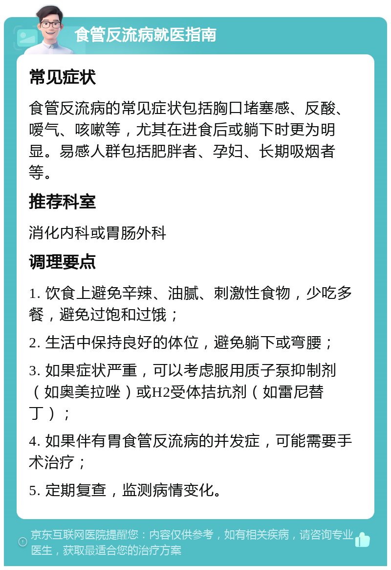 食管反流病就医指南 常见症状 食管反流病的常见症状包括胸口堵塞感、反酸、嗳气、咳嗽等，尤其在进食后或躺下时更为明显。易感人群包括肥胖者、孕妇、长期吸烟者等。 推荐科室 消化内科或胃肠外科 调理要点 1. 饮食上避免辛辣、油腻、刺激性食物，少吃多餐，避免过饱和过饿； 2. 生活中保持良好的体位，避免躺下或弯腰； 3. 如果症状严重，可以考虑服用质子泵抑制剂（如奥美拉唑）或H2受体拮抗剂（如雷尼替丁）； 4. 如果伴有胃食管反流病的并发症，可能需要手术治疗； 5. 定期复查，监测病情变化。