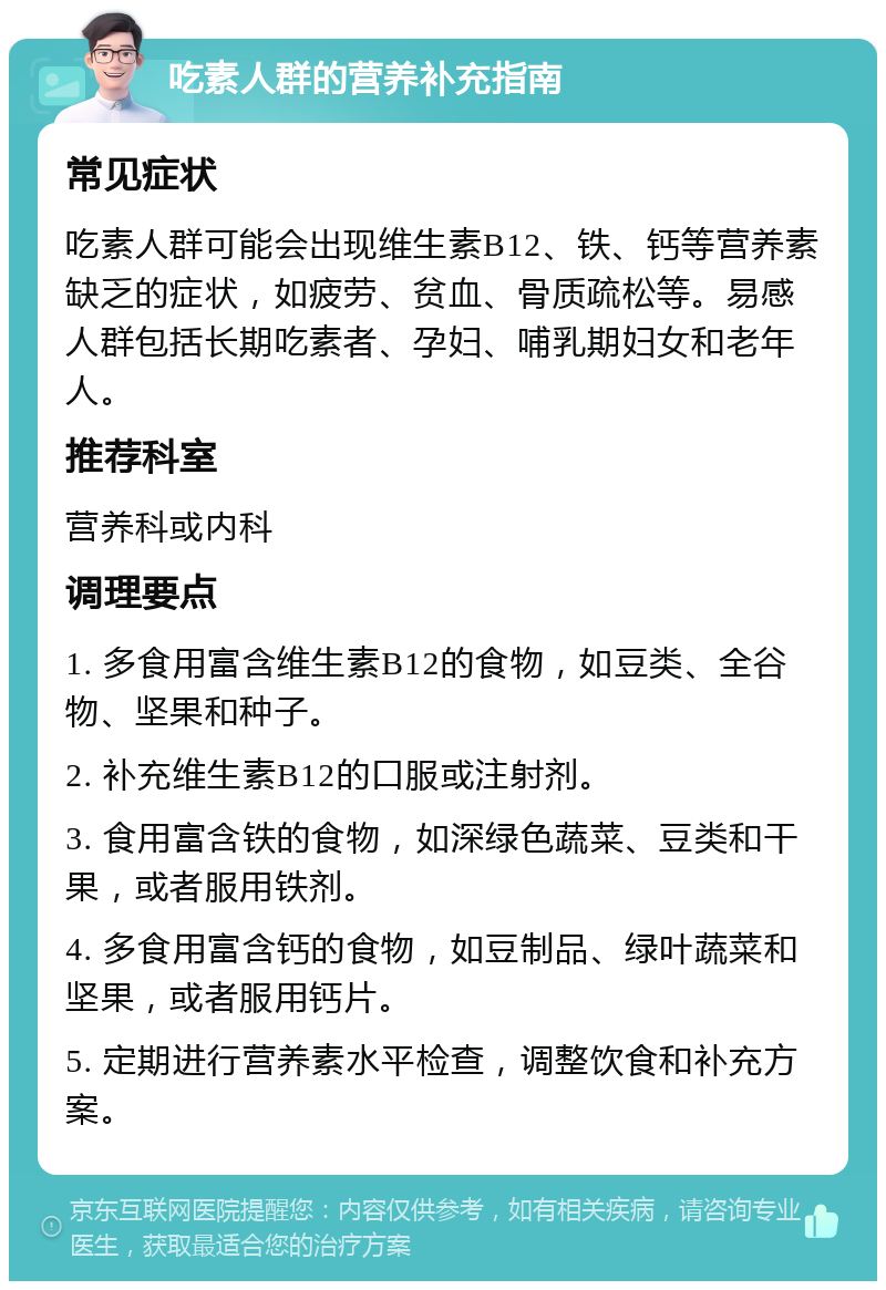 吃素人群的营养补充指南 常见症状 吃素人群可能会出现维生素B12、铁、钙等营养素缺乏的症状，如疲劳、贫血、骨质疏松等。易感人群包括长期吃素者、孕妇、哺乳期妇女和老年人。 推荐科室 营养科或内科 调理要点 1. 多食用富含维生素B12的食物，如豆类、全谷物、坚果和种子。 2. 补充维生素B12的口服或注射剂。 3. 食用富含铁的食物，如深绿色蔬菜、豆类和干果，或者服用铁剂。 4. 多食用富含钙的食物，如豆制品、绿叶蔬菜和坚果，或者服用钙片。 5. 定期进行营养素水平检查，调整饮食和补充方案。