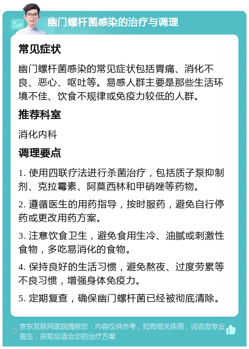 幽门螺杆菌感染的治疗与调理 常见症状 幽门螺杆菌感染的常见症状包括胃痛、消化不良、恶心、呕吐等。易感人群主要是那些生活环境不佳、饮食不规律或免疫力较低的人群。 推荐科室 消化内科 调理要点 1. 使用四联疗法进行杀菌治疗，包括质子泵抑制剂、克拉霉素、阿莫西林和甲硝唑等药物。 2. 遵循医生的用药指导，按时服药，避免自行停药或更改用药方案。 3. 注意饮食卫生，避免食用生冷、油腻或刺激性食物，多吃易消化的食物。 4. 保持良好的生活习惯，避免熬夜、过度劳累等不良习惯，增强身体免疫力。 5. 定期复查，确保幽门螺杆菌已经被彻底清除。