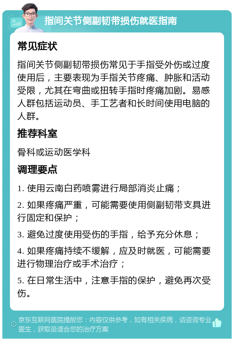 指间关节侧副韧带损伤就医指南 常见症状 指间关节侧副韧带损伤常见于手指受外伤或过度使用后，主要表现为手指关节疼痛、肿胀和活动受限，尤其在弯曲或扭转手指时疼痛加剧。易感人群包括运动员、手工艺者和长时间使用电脑的人群。 推荐科室 骨科或运动医学科 调理要点 1. 使用云南白药喷雾进行局部消炎止痛； 2. 如果疼痛严重，可能需要使用侧副韧带支具进行固定和保护； 3. 避免过度使用受伤的手指，给予充分休息； 4. 如果疼痛持续不缓解，应及时就医，可能需要进行物理治疗或手术治疗； 5. 在日常生活中，注意手指的保护，避免再次受伤。