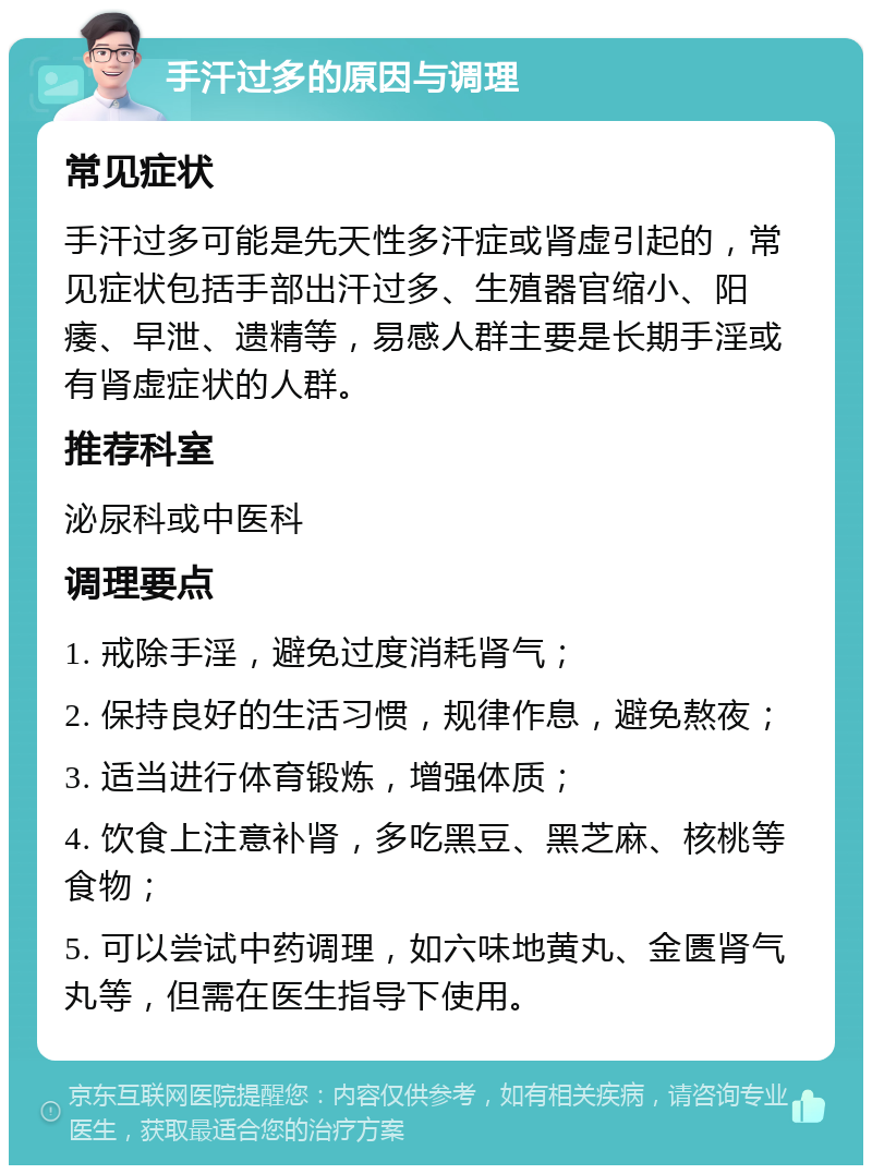 手汗过多的原因与调理 常见症状 手汗过多可能是先天性多汗症或肾虚引起的，常见症状包括手部出汗过多、生殖器官缩小、阳痿、早泄、遗精等，易感人群主要是长期手淫或有肾虚症状的人群。 推荐科室 泌尿科或中医科 调理要点 1. 戒除手淫，避免过度消耗肾气； 2. 保持良好的生活习惯，规律作息，避免熬夜； 3. 适当进行体育锻炼，增强体质； 4. 饮食上注意补肾，多吃黑豆、黑芝麻、核桃等食物； 5. 可以尝试中药调理，如六味地黄丸、金匮肾气丸等，但需在医生指导下使用。