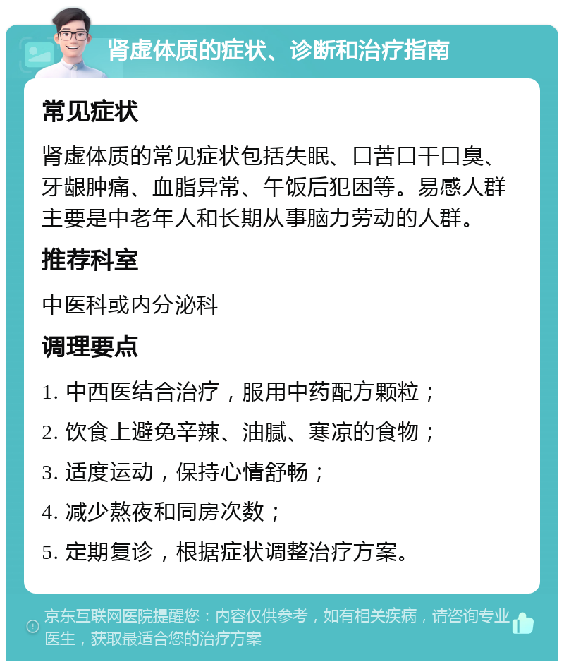 肾虚体质的症状、诊断和治疗指南 常见症状 肾虚体质的常见症状包括失眠、口苦口干口臭、牙龈肿痛、血脂异常、午饭后犯困等。易感人群主要是中老年人和长期从事脑力劳动的人群。 推荐科室 中医科或内分泌科 调理要点 1. 中西医结合治疗，服用中药配方颗粒； 2. 饮食上避免辛辣、油腻、寒凉的食物； 3. 适度运动，保持心情舒畅； 4. 减少熬夜和同房次数； 5. 定期复诊，根据症状调整治疗方案。