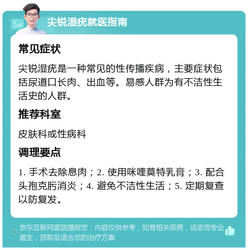 尖锐湿疣就医指南 常见症状 尖锐湿疣是一种常见的性传播疾病，主要症状包括尿道口长肉、出血等。易感人群为有不洁性生活史的人群。 推荐科室 皮肤科或性病科 调理要点 1. 手术去除息肉；2. 使用咪喹莫特乳膏；3. 配合头孢克肟消炎；4. 避免不洁性生活；5. 定期复查以防复发。