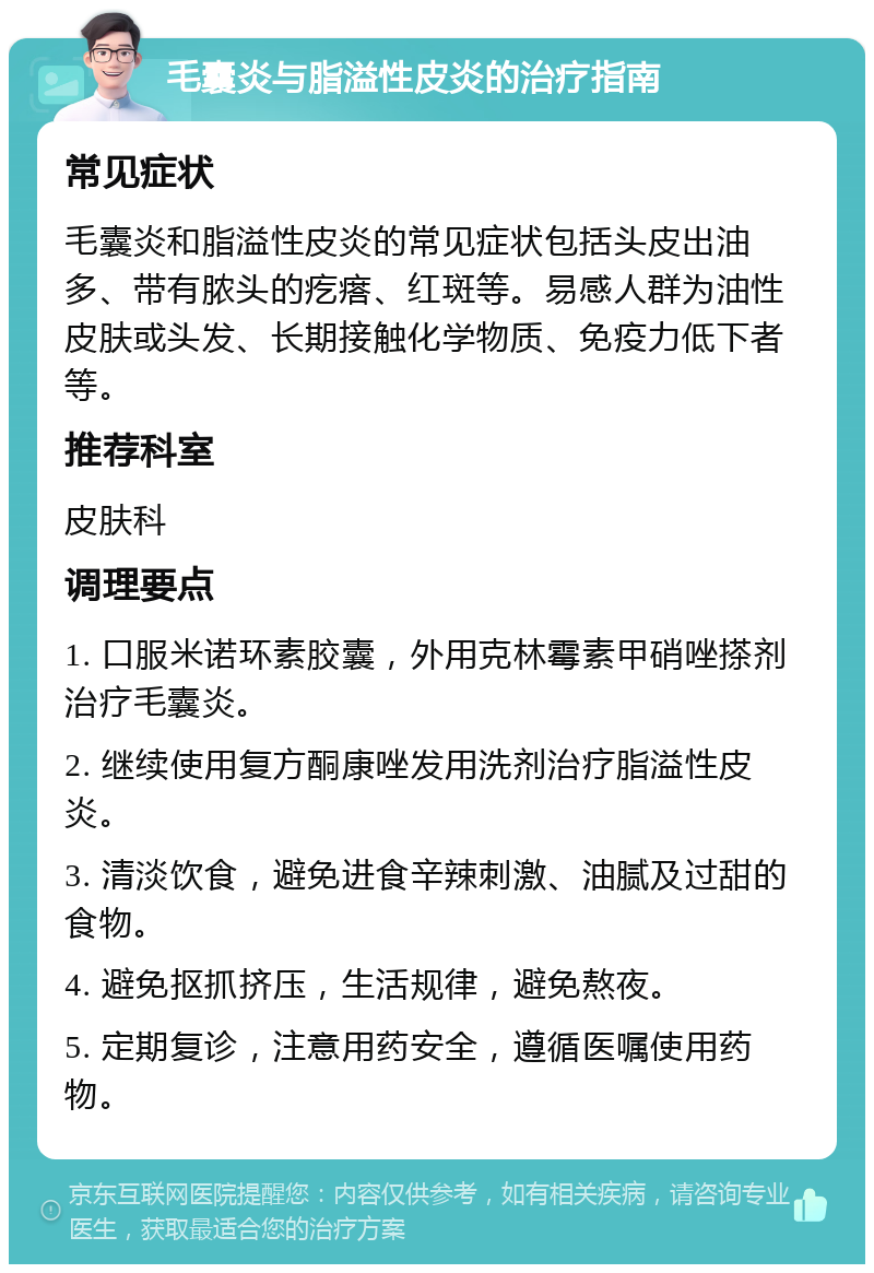 毛囊炎与脂溢性皮炎的治疗指南 常见症状 毛囊炎和脂溢性皮炎的常见症状包括头皮出油多、带有脓头的疙瘩、红斑等。易感人群为油性皮肤或头发、长期接触化学物质、免疫力低下者等。 推荐科室 皮肤科 调理要点 1. 口服米诺环素胶囊，外用克林霉素甲硝唑搽剂治疗毛囊炎。 2. 继续使用复方酮康唑发用洗剂治疗脂溢性皮炎。 3. 清淡饮食，避免进食辛辣刺激、油腻及过甜的食物。 4. 避免抠抓挤压，生活规律，避免熬夜。 5. 定期复诊，注意用药安全，遵循医嘱使用药物。