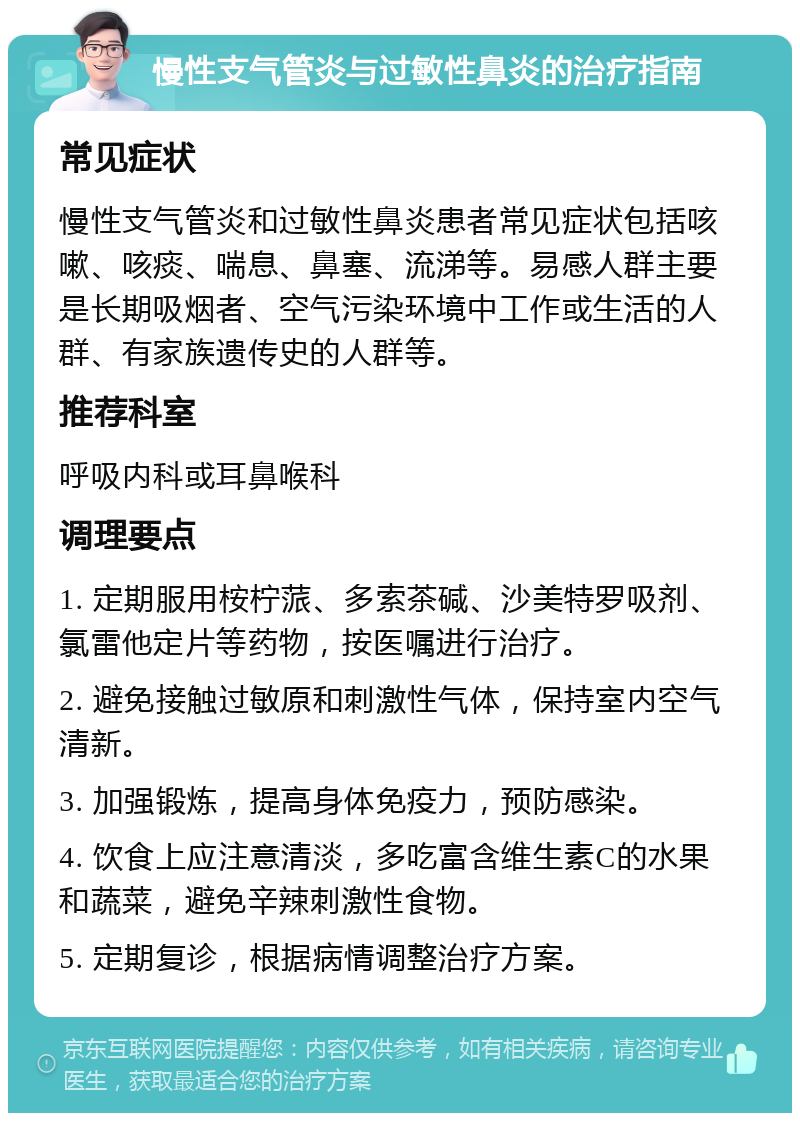 慢性支气管炎与过敏性鼻炎的治疗指南 常见症状 慢性支气管炎和过敏性鼻炎患者常见症状包括咳嗽、咳痰、喘息、鼻塞、流涕等。易感人群主要是长期吸烟者、空气污染环境中工作或生活的人群、有家族遗传史的人群等。 推荐科室 呼吸内科或耳鼻喉科 调理要点 1. 定期服用桉柠蒎、多索茶碱、沙美特罗吸剂、氯雷他定片等药物，按医嘱进行治疗。 2. 避免接触过敏原和刺激性气体，保持室内空气清新。 3. 加强锻炼，提高身体免疫力，预防感染。 4. 饮食上应注意清淡，多吃富含维生素C的水果和蔬菜，避免辛辣刺激性食物。 5. 定期复诊，根据病情调整治疗方案。