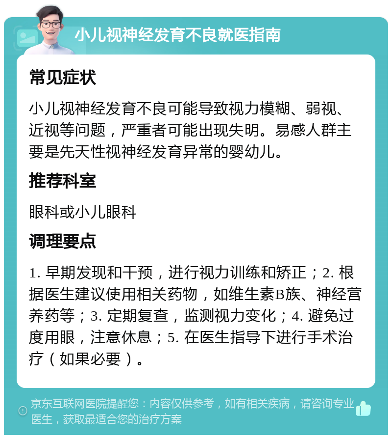 小儿视神经发育不良就医指南 常见症状 小儿视神经发育不良可能导致视力模糊、弱视、近视等问题，严重者可能出现失明。易感人群主要是先天性视神经发育异常的婴幼儿。 推荐科室 眼科或小儿眼科 调理要点 1. 早期发现和干预，进行视力训练和矫正；2. 根据医生建议使用相关药物，如维生素B族、神经营养药等；3. 定期复查，监测视力变化；4. 避免过度用眼，注意休息；5. 在医生指导下进行手术治疗（如果必要）。