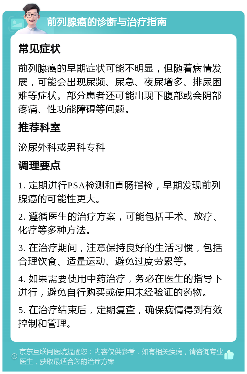 前列腺癌的诊断与治疗指南 常见症状 前列腺癌的早期症状可能不明显，但随着病情发展，可能会出现尿频、尿急、夜尿增多、排尿困难等症状。部分患者还可能出现下腹部或会阴部疼痛、性功能障碍等问题。 推荐科室 泌尿外科或男科专科 调理要点 1. 定期进行PSA检测和直肠指检，早期发现前列腺癌的可能性更大。 2. 遵循医生的治疗方案，可能包括手术、放疗、化疗等多种方法。 3. 在治疗期间，注意保持良好的生活习惯，包括合理饮食、适量运动、避免过度劳累等。 4. 如果需要使用中药治疗，务必在医生的指导下进行，避免自行购买或使用未经验证的药物。 5. 在治疗结束后，定期复查，确保病情得到有效控制和管理。