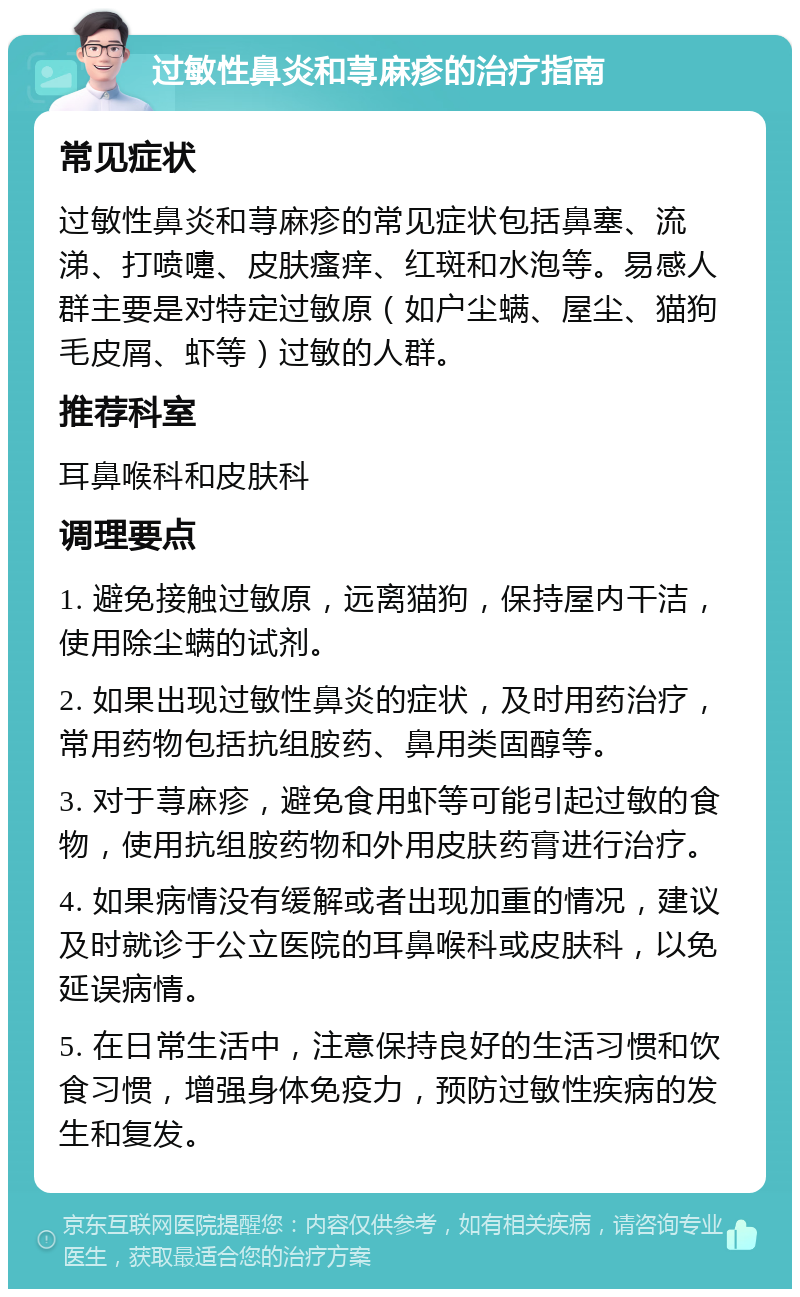 过敏性鼻炎和荨麻疹的治疗指南 常见症状 过敏性鼻炎和荨麻疹的常见症状包括鼻塞、流涕、打喷嚏、皮肤瘙痒、红斑和水泡等。易感人群主要是对特定过敏原（如户尘螨、屋尘、猫狗毛皮屑、虾等）过敏的人群。 推荐科室 耳鼻喉科和皮肤科 调理要点 1. 避免接触过敏原，远离猫狗，保持屋内干洁，使用除尘螨的试剂。 2. 如果出现过敏性鼻炎的症状，及时用药治疗，常用药物包括抗组胺药、鼻用类固醇等。 3. 对于荨麻疹，避免食用虾等可能引起过敏的食物，使用抗组胺药物和外用皮肤药膏进行治疗。 4. 如果病情没有缓解或者出现加重的情况，建议及时就诊于公立医院的耳鼻喉科或皮肤科，以免延误病情。 5. 在日常生活中，注意保持良好的生活习惯和饮食习惯，增强身体免疫力，预防过敏性疾病的发生和复发。