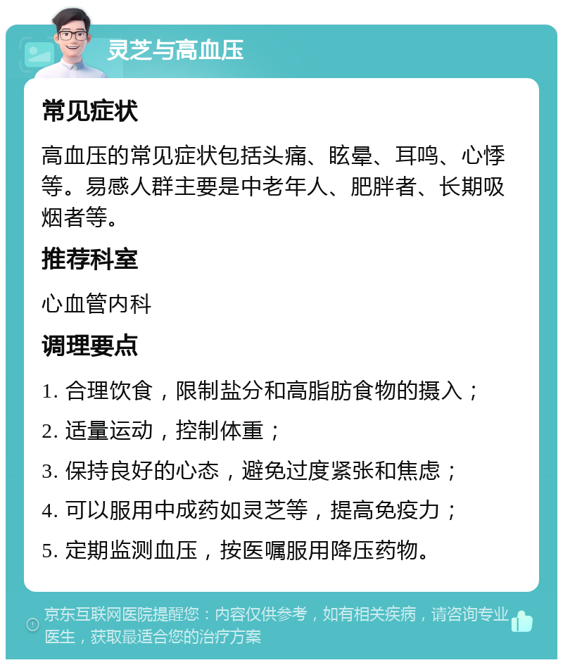 灵芝与高血压 常见症状 高血压的常见症状包括头痛、眩晕、耳鸣、心悸等。易感人群主要是中老年人、肥胖者、长期吸烟者等。 推荐科室 心血管内科 调理要点 1. 合理饮食，限制盐分和高脂肪食物的摄入； 2. 适量运动，控制体重； 3. 保持良好的心态，避免过度紧张和焦虑； 4. 可以服用中成药如灵芝等，提高免疫力； 5. 定期监测血压，按医嘱服用降压药物。