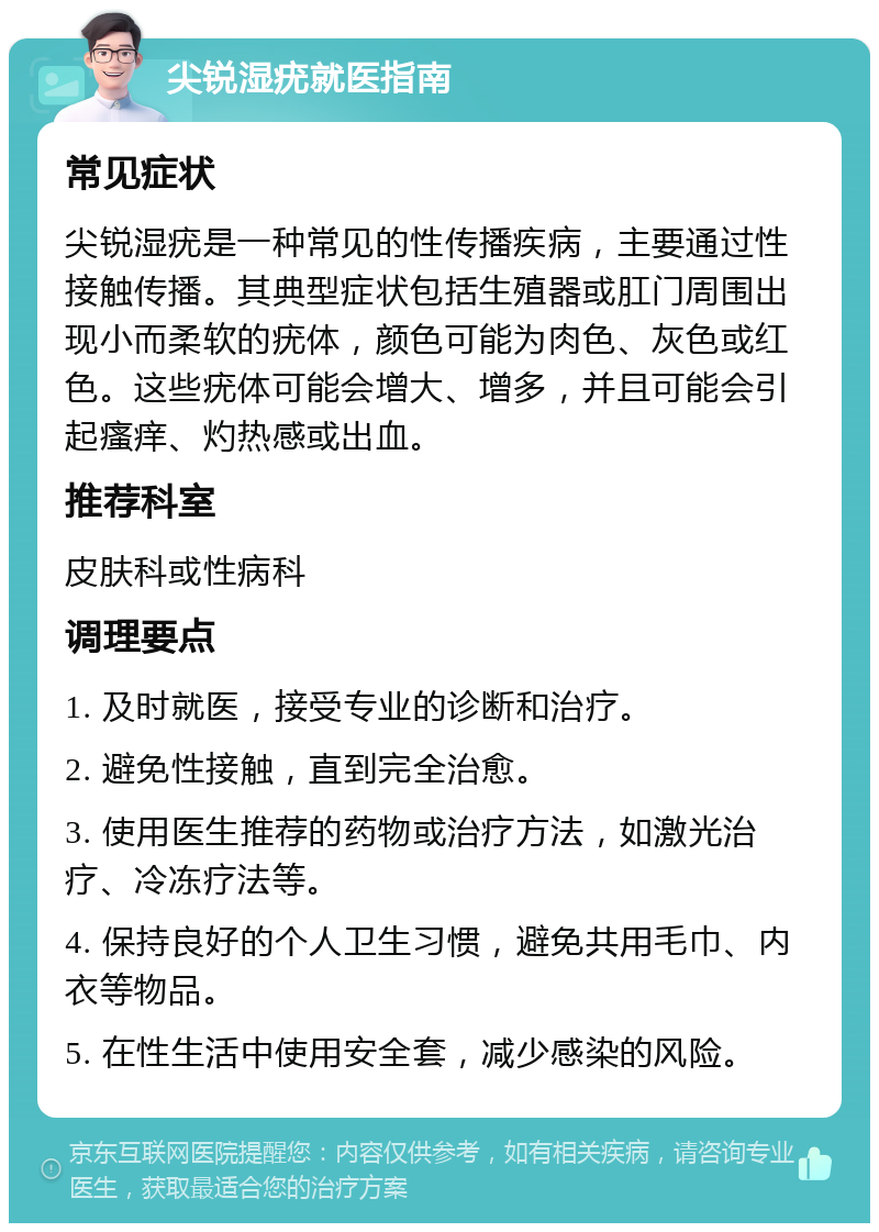 尖锐湿疣就医指南 常见症状 尖锐湿疣是一种常见的性传播疾病，主要通过性接触传播。其典型症状包括生殖器或肛门周围出现小而柔软的疣体，颜色可能为肉色、灰色或红色。这些疣体可能会增大、增多，并且可能会引起瘙痒、灼热感或出血。 推荐科室 皮肤科或性病科 调理要点 1. 及时就医，接受专业的诊断和治疗。 2. 避免性接触，直到完全治愈。 3. 使用医生推荐的药物或治疗方法，如激光治疗、冷冻疗法等。 4. 保持良好的个人卫生习惯，避免共用毛巾、内衣等物品。 5. 在性生活中使用安全套，减少感染的风险。