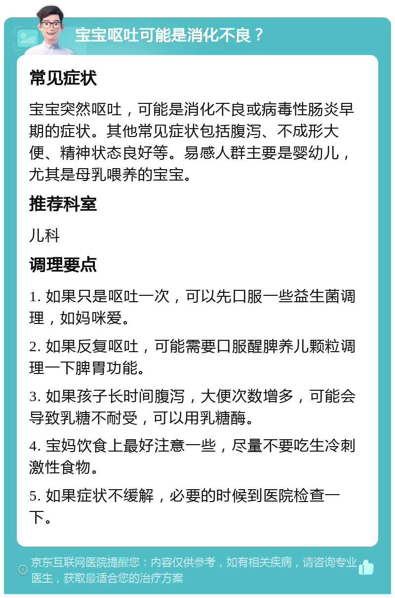 宝宝呕吐可能是消化不良？ 常见症状 宝宝突然呕吐，可能是消化不良或病毒性肠炎早期的症状。其他常见症状包括腹泻、不成形大便、精神状态良好等。易感人群主要是婴幼儿，尤其是母乳喂养的宝宝。 推荐科室 儿科 调理要点 1. 如果只是呕吐一次，可以先口服一些益生菌调理，如妈咪爱。 2. 如果反复呕吐，可能需要口服醒脾养儿颗粒调理一下脾胃功能。 3. 如果孩子长时间腹泻，大便次数增多，可能会导致乳糖不耐受，可以用乳糖酶。 4. 宝妈饮食上最好注意一些，尽量不要吃生冷刺激性食物。 5. 如果症状不缓解，必要的时候到医院检查一下。