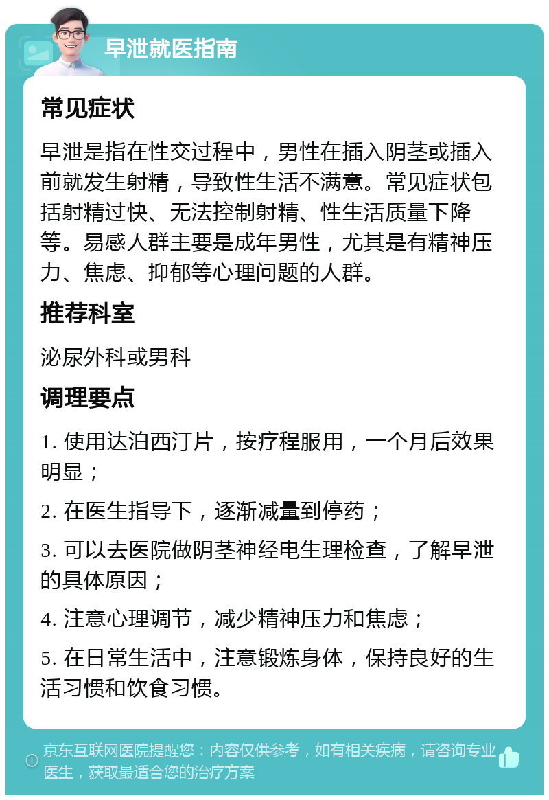 早泄就医指南 常见症状 早泄是指在性交过程中，男性在插入阴茎或插入前就发生射精，导致性生活不满意。常见症状包括射精过快、无法控制射精、性生活质量下降等。易感人群主要是成年男性，尤其是有精神压力、焦虑、抑郁等心理问题的人群。 推荐科室 泌尿外科或男科 调理要点 1. 使用达泊西汀片，按疗程服用，一个月后效果明显； 2. 在医生指导下，逐渐减量到停药； 3. 可以去医院做阴茎神经电生理检查，了解早泄的具体原因； 4. 注意心理调节，减少精神压力和焦虑； 5. 在日常生活中，注意锻炼身体，保持良好的生活习惯和饮食习惯。