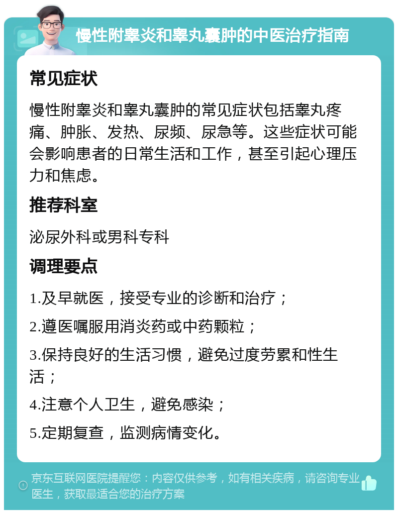 慢性附睾炎和睾丸囊肿的中医治疗指南 常见症状 慢性附睾炎和睾丸囊肿的常见症状包括睾丸疼痛、肿胀、发热、尿频、尿急等。这些症状可能会影响患者的日常生活和工作，甚至引起心理压力和焦虑。 推荐科室 泌尿外科或男科专科 调理要点 1.及早就医，接受专业的诊断和治疗； 2.遵医嘱服用消炎药或中药颗粒； 3.保持良好的生活习惯，避免过度劳累和性生活； 4.注意个人卫生，避免感染； 5.定期复查，监测病情变化。