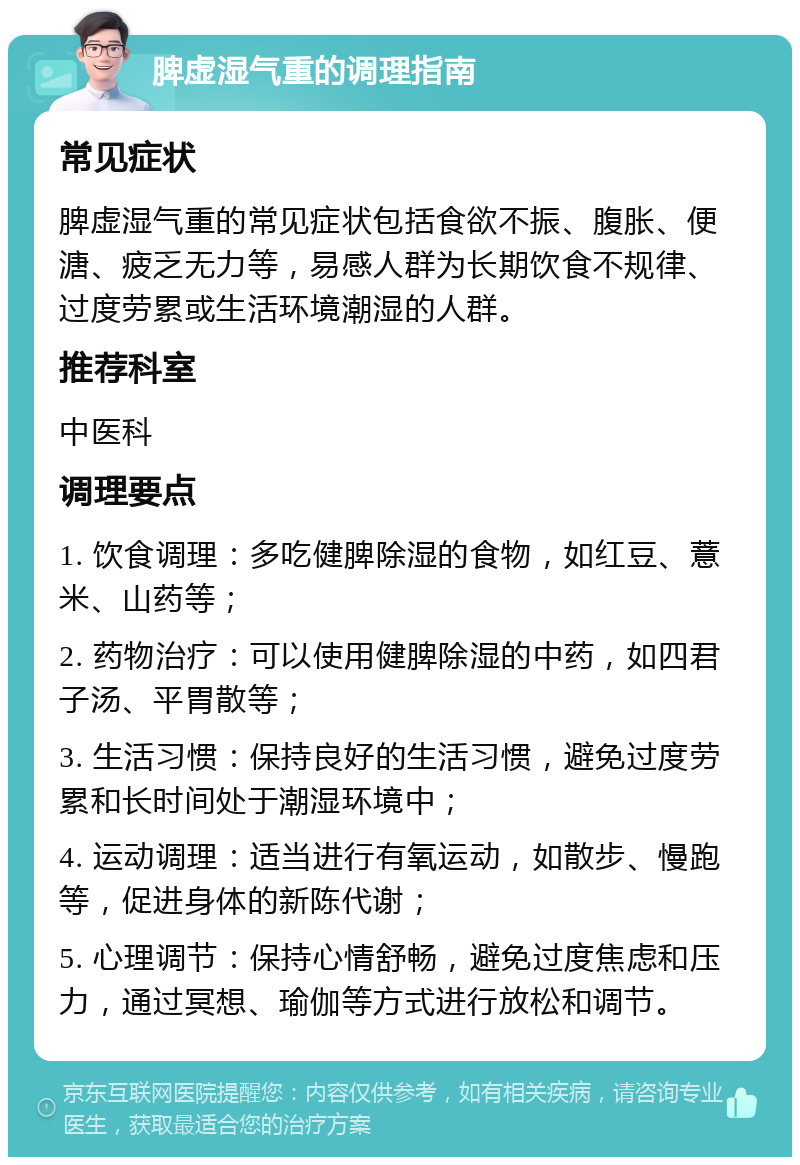 脾虚湿气重的调理指南 常见症状 脾虚湿气重的常见症状包括食欲不振、腹胀、便溏、疲乏无力等，易感人群为长期饮食不规律、过度劳累或生活环境潮湿的人群。 推荐科室 中医科 调理要点 1. 饮食调理：多吃健脾除湿的食物，如红豆、薏米、山药等； 2. 药物治疗：可以使用健脾除湿的中药，如四君子汤、平胃散等； 3. 生活习惯：保持良好的生活习惯，避免过度劳累和长时间处于潮湿环境中； 4. 运动调理：适当进行有氧运动，如散步、慢跑等，促进身体的新陈代谢； 5. 心理调节：保持心情舒畅，避免过度焦虑和压力，通过冥想、瑜伽等方式进行放松和调节。