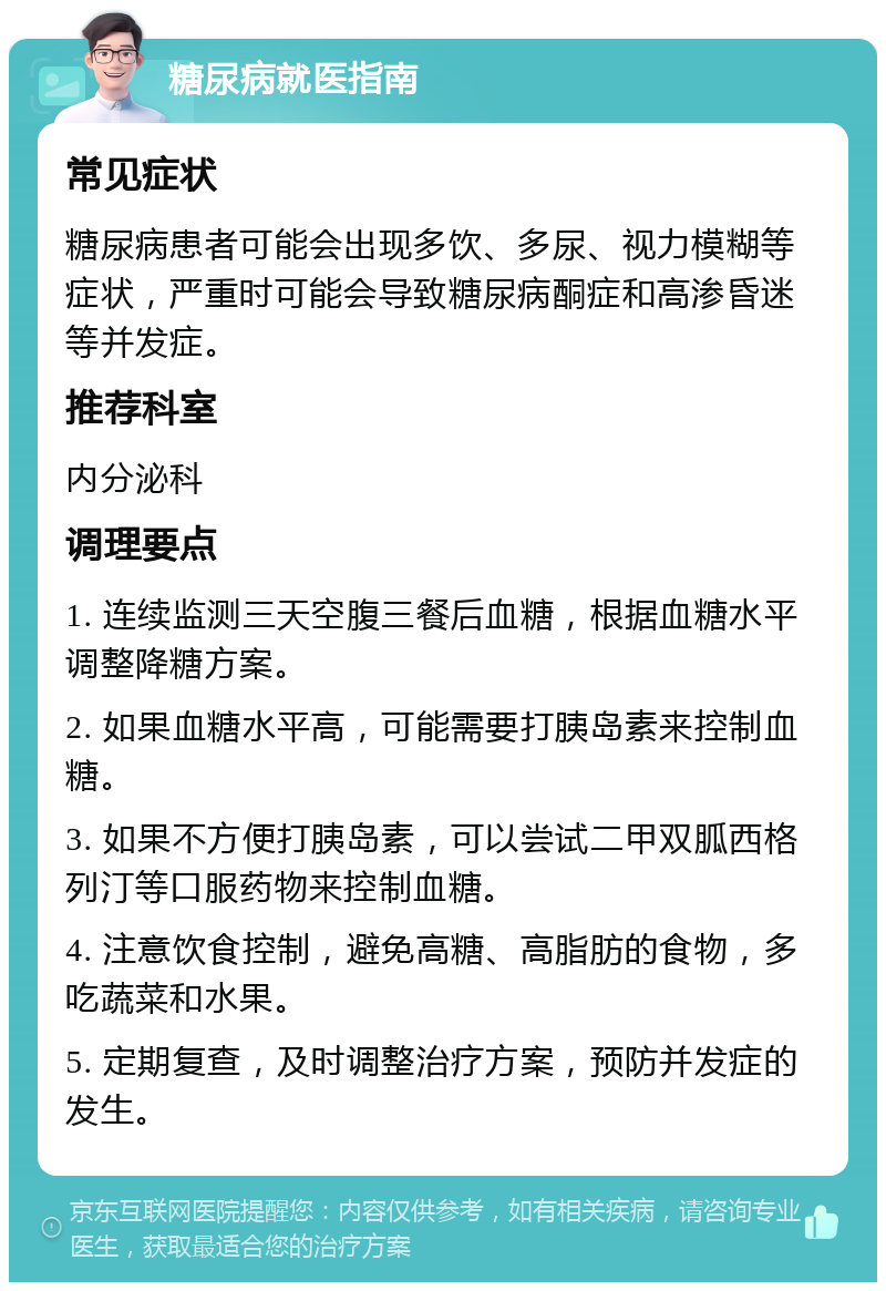 糖尿病就医指南 常见症状 糖尿病患者可能会出现多饮、多尿、视力模糊等症状，严重时可能会导致糖尿病酮症和高渗昏迷等并发症。 推荐科室 内分泌科 调理要点 1. 连续监测三天空腹三餐后血糖，根据血糖水平调整降糖方案。 2. 如果血糖水平高，可能需要打胰岛素来控制血糖。 3. 如果不方便打胰岛素，可以尝试二甲双胍西格列汀等口服药物来控制血糖。 4. 注意饮食控制，避免高糖、高脂肪的食物，多吃蔬菜和水果。 5. 定期复查，及时调整治疗方案，预防并发症的发生。