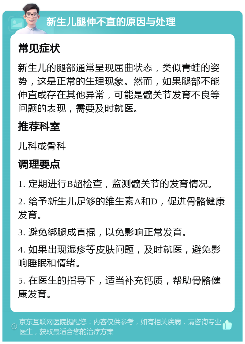 新生儿腿伸不直的原因与处理 常见症状 新生儿的腿部通常呈现屈曲状态，类似青蛙的姿势，这是正常的生理现象。然而，如果腿部不能伸直或存在其他异常，可能是髋关节发育不良等问题的表现，需要及时就医。 推荐科室 儿科或骨科 调理要点 1. 定期进行B超检查，监测髋关节的发育情况。 2. 给予新生儿足够的维生素A和D，促进骨骼健康发育。 3. 避免绑腿成直棍，以免影响正常发育。 4. 如果出现湿疹等皮肤问题，及时就医，避免影响睡眠和情绪。 5. 在医生的指导下，适当补充钙质，帮助骨骼健康发育。