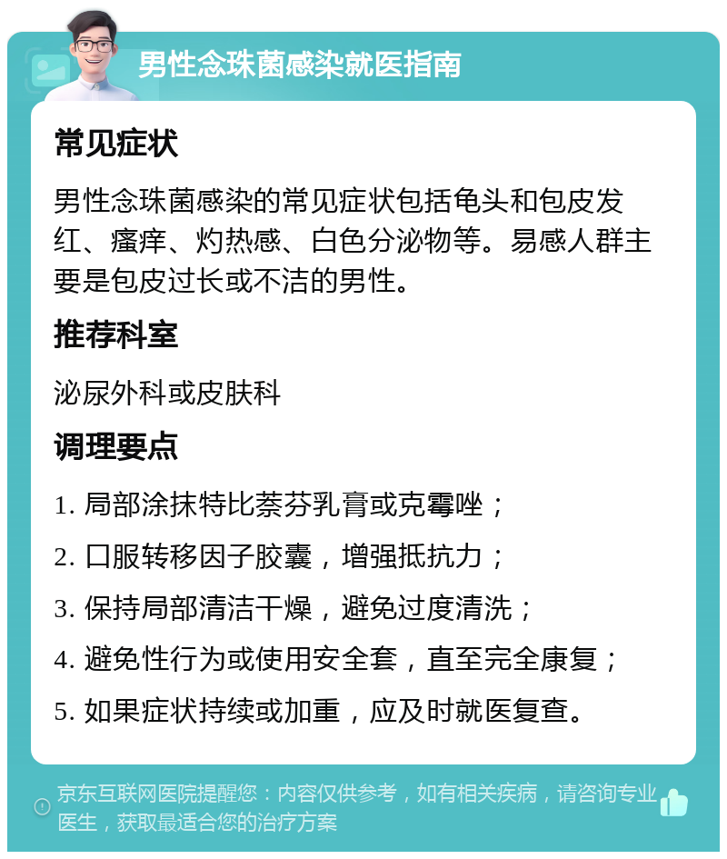 男性念珠菌感染就医指南 常见症状 男性念珠菌感染的常见症状包括龟头和包皮发红、瘙痒、灼热感、白色分泌物等。易感人群主要是包皮过长或不洁的男性。 推荐科室 泌尿外科或皮肤科 调理要点 1. 局部涂抹特比萘芬乳膏或克霉唑； 2. 口服转移因子胶囊，增强抵抗力； 3. 保持局部清洁干燥，避免过度清洗； 4. 避免性行为或使用安全套，直至完全康复； 5. 如果症状持续或加重，应及时就医复查。