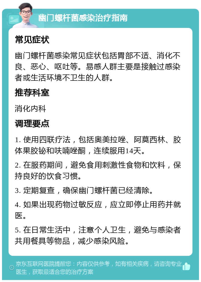 幽门螺杆菌感染治疗指南 常见症状 幽门螺杆菌感染常见症状包括胃部不适、消化不良、恶心、呕吐等。易感人群主要是接触过感染者或生活环境不卫生的人群。 推荐科室 消化内科 调理要点 1. 使用四联疗法，包括奥美拉唑、阿莫西林、胶体果胶铋和呋喃唑酮，连续服用14天。 2. 在服药期间，避免食用刺激性食物和饮料，保持良好的饮食习惯。 3. 定期复查，确保幽门螺杆菌已经清除。 4. 如果出现药物过敏反应，应立即停止用药并就医。 5. 在日常生活中，注意个人卫生，避免与感染者共用餐具等物品，减少感染风险。