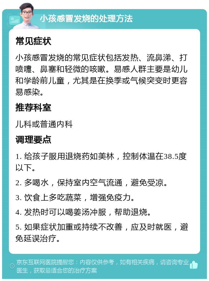 小孩感冒发烧的处理方法 常见症状 小孩感冒发烧的常见症状包括发热、流鼻涕、打喷嚏、鼻塞和轻微的咳嗽。易感人群主要是幼儿和学龄前儿童，尤其是在换季或气候突变时更容易感染。 推荐科室 儿科或普通内科 调理要点 1. 给孩子服用退烧药如美林，控制体温在38.5度以下。 2. 多喝水，保持室内空气流通，避免受凉。 3. 饮食上多吃蔬菜，增强免疫力。 4. 发热时可以喝姜汤冲服，帮助退烧。 5. 如果症状加重或持续不改善，应及时就医，避免延误治疗。