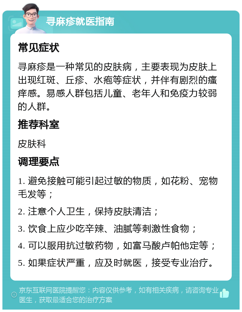 寻麻疹就医指南 常见症状 寻麻疹是一种常见的皮肤病，主要表现为皮肤上出现红斑、丘疹、水疱等症状，并伴有剧烈的瘙痒感。易感人群包括儿童、老年人和免疫力较弱的人群。 推荐科室 皮肤科 调理要点 1. 避免接触可能引起过敏的物质，如花粉、宠物毛发等； 2. 注意个人卫生，保持皮肤清洁； 3. 饮食上应少吃辛辣、油腻等刺激性食物； 4. 可以服用抗过敏药物，如富马酸卢帕他定等； 5. 如果症状严重，应及时就医，接受专业治疗。